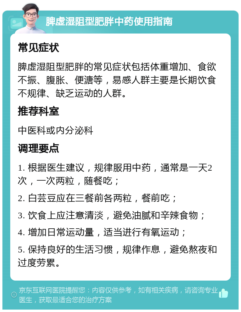 脾虚湿阻型肥胖中药使用指南 常见症状 脾虚湿阻型肥胖的常见症状包括体重增加、食欲不振、腹胀、便溏等，易感人群主要是长期饮食不规律、缺乏运动的人群。 推荐科室 中医科或内分泌科 调理要点 1. 根据医生建议，规律服用中药，通常是一天2次，一次两粒，随餐吃； 2. 白芸豆应在三餐前各两粒，餐前吃； 3. 饮食上应注意清淡，避免油腻和辛辣食物； 4. 增加日常运动量，适当进行有氧运动； 5. 保持良好的生活习惯，规律作息，避免熬夜和过度劳累。