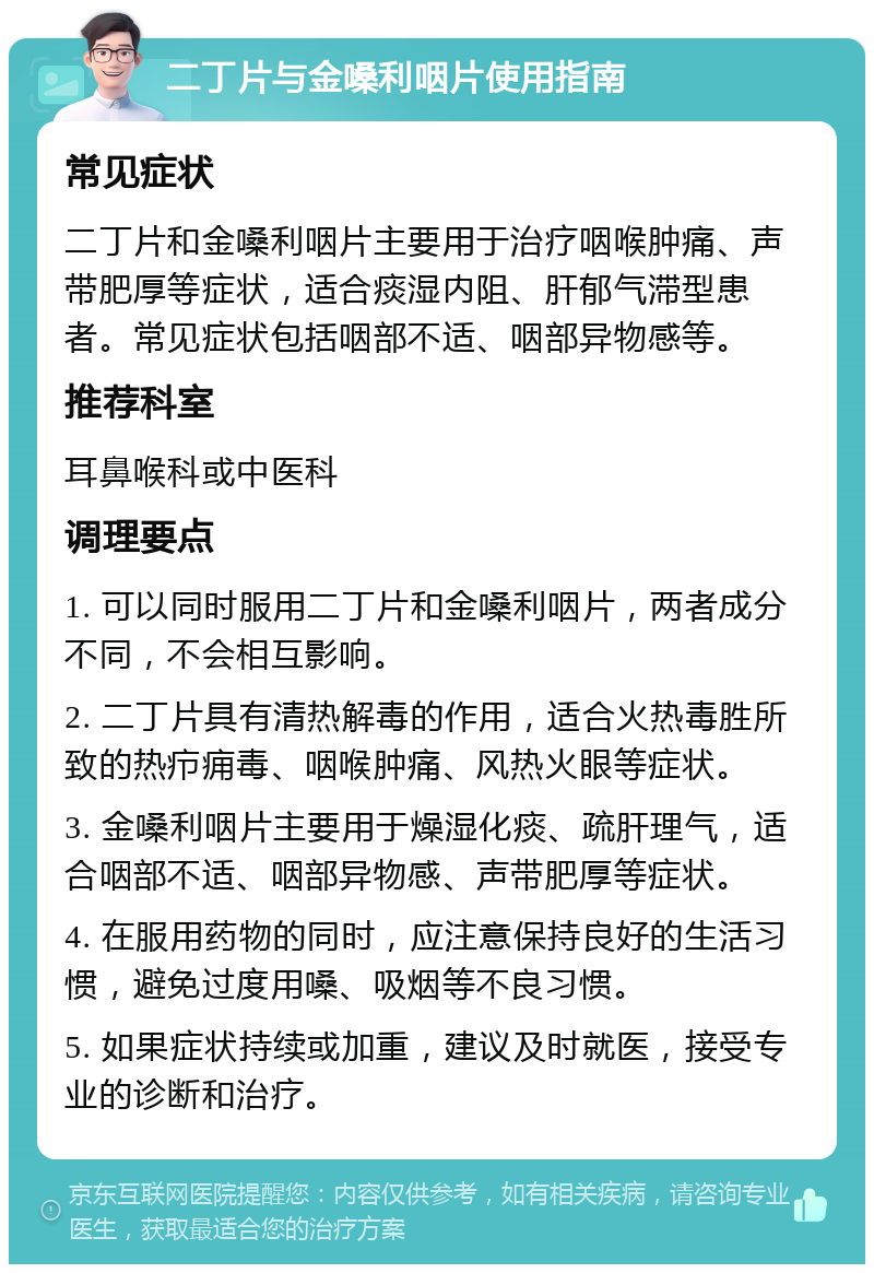 二丁片与金嗓利咽片使用指南 常见症状 二丁片和金嗓利咽片主要用于治疗咽喉肿痛、声带肥厚等症状，适合痰湿内阻、肝郁气滞型患者。常见症状包括咽部不适、咽部异物感等。 推荐科室 耳鼻喉科或中医科 调理要点 1. 可以同时服用二丁片和金嗓利咽片，两者成分不同，不会相互影响。 2. 二丁片具有清热解毒的作用，适合火热毒胜所致的热疖痈毒、咽喉肿痛、风热火眼等症状。 3. 金嗓利咽片主要用于燥湿化痰、疏肝理气，适合咽部不适、咽部异物感、声带肥厚等症状。 4. 在服用药物的同时，应注意保持良好的生活习惯，避免过度用嗓、吸烟等不良习惯。 5. 如果症状持续或加重，建议及时就医，接受专业的诊断和治疗。