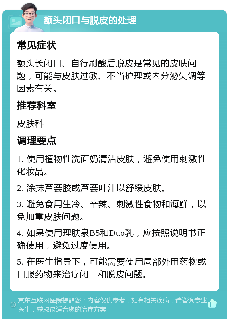 额头闭口与脱皮的处理 常见症状 额头长闭口、自行刷酸后脱皮是常见的皮肤问题，可能与皮肤过敏、不当护理或内分泌失调等因素有关。 推荐科室 皮肤科 调理要点 1. 使用植物性洗面奶清洁皮肤，避免使用刺激性化妆品。 2. 涂抹芦荟胶或芦荟叶汁以舒缓皮肤。 3. 避免食用生冷、辛辣、刺激性食物和海鲜，以免加重皮肤问题。 4. 如果使用理肤泉B5和Duo乳，应按照说明书正确使用，避免过度使用。 5. 在医生指导下，可能需要使用局部外用药物或口服药物来治疗闭口和脱皮问题。