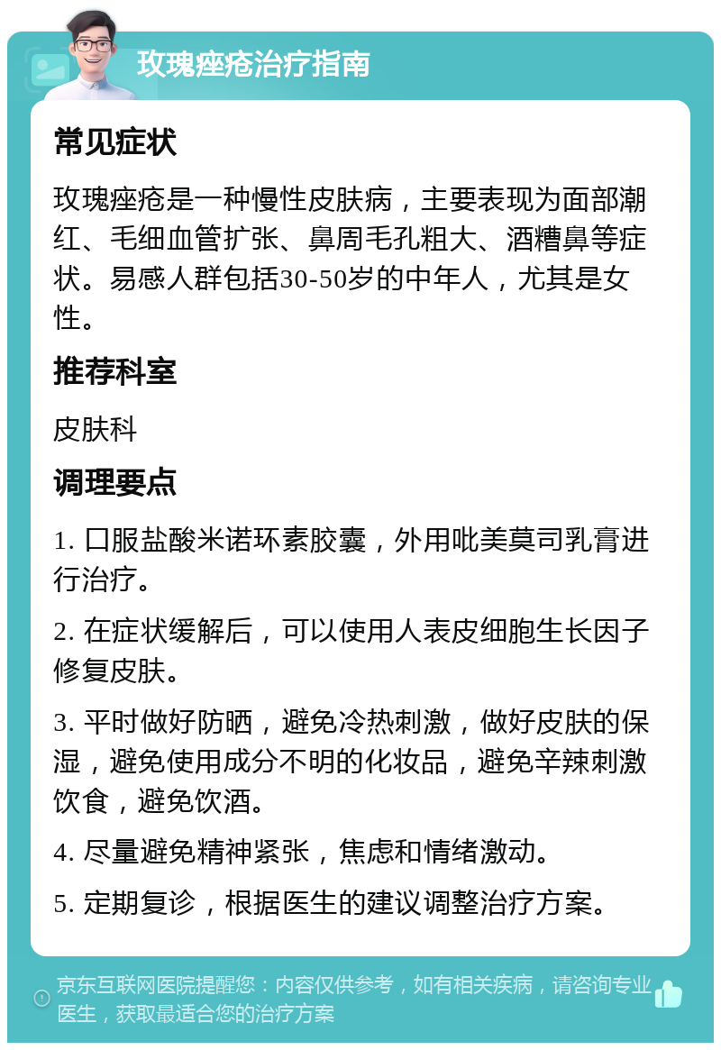 玫瑰痤疮治疗指南 常见症状 玫瑰痤疮是一种慢性皮肤病，主要表现为面部潮红、毛细血管扩张、鼻周毛孔粗大、酒糟鼻等症状。易感人群包括30-50岁的中年人，尤其是女性。 推荐科室 皮肤科 调理要点 1. 口服盐酸米诺环素胶囊，外用吡美莫司乳膏进行治疗。 2. 在症状缓解后，可以使用人表皮细胞生长因子修复皮肤。 3. 平时做好防晒，避免冷热刺激，做好皮肤的保湿，避免使用成分不明的化妆品，避免辛辣刺激饮食，避免饮酒。 4. 尽量避免精神紧张，焦虑和情绪激动。 5. 定期复诊，根据医生的建议调整治疗方案。