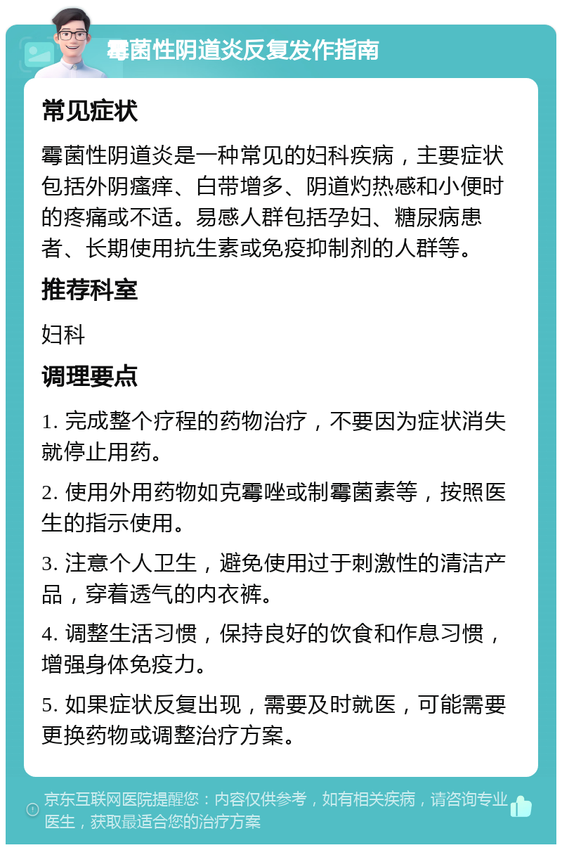 霉菌性阴道炎反复发作指南 常见症状 霉菌性阴道炎是一种常见的妇科疾病，主要症状包括外阴瘙痒、白带增多、阴道灼热感和小便时的疼痛或不适。易感人群包括孕妇、糖尿病患者、长期使用抗生素或免疫抑制剂的人群等。 推荐科室 妇科 调理要点 1. 完成整个疗程的药物治疗，不要因为症状消失就停止用药。 2. 使用外用药物如克霉唑或制霉菌素等，按照医生的指示使用。 3. 注意个人卫生，避免使用过于刺激性的清洁产品，穿着透气的内衣裤。 4. 调整生活习惯，保持良好的饮食和作息习惯，增强身体免疫力。 5. 如果症状反复出现，需要及时就医，可能需要更换药物或调整治疗方案。