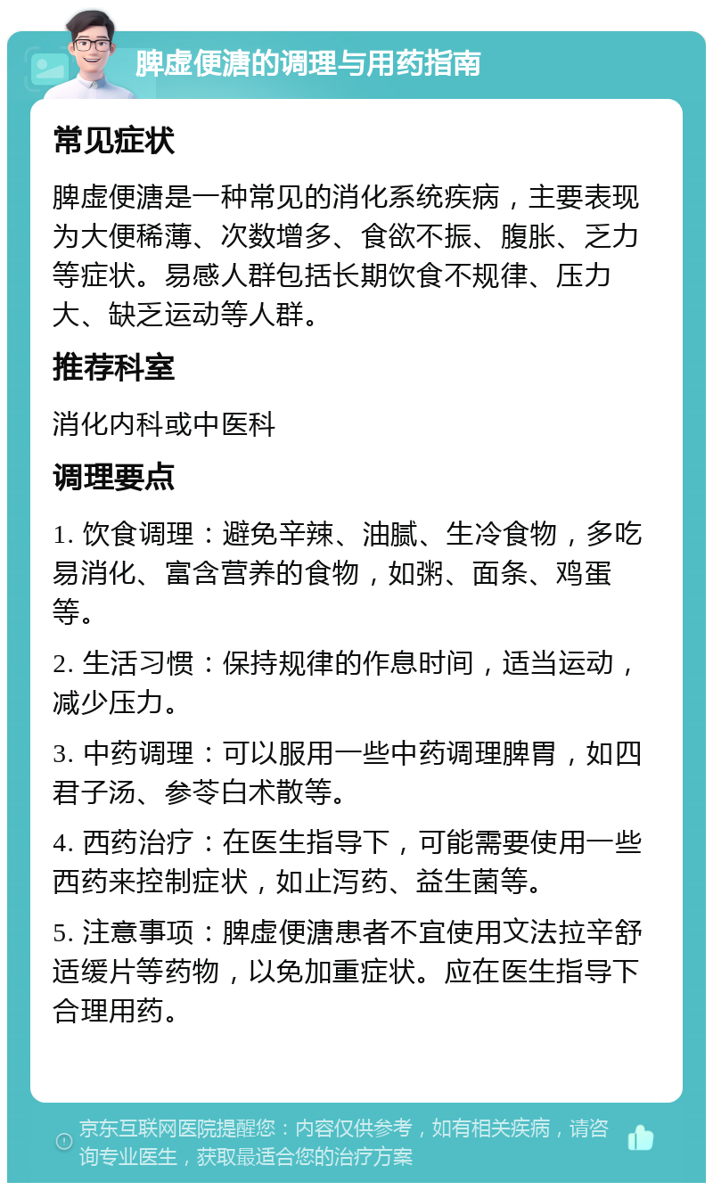 脾虚便溏的调理与用药指南 常见症状 脾虚便溏是一种常见的消化系统疾病，主要表现为大便稀薄、次数增多、食欲不振、腹胀、乏力等症状。易感人群包括长期饮食不规律、压力大、缺乏运动等人群。 推荐科室 消化内科或中医科 调理要点 1. 饮食调理：避免辛辣、油腻、生冷食物，多吃易消化、富含营养的食物，如粥、面条、鸡蛋等。 2. 生活习惯：保持规律的作息时间，适当运动，减少压力。 3. 中药调理：可以服用一些中药调理脾胃，如四君子汤、参苓白术散等。 4. 西药治疗：在医生指导下，可能需要使用一些西药来控制症状，如止泻药、益生菌等。 5. 注意事项：脾虚便溏患者不宜使用文法拉辛舒适缓片等药物，以免加重症状。应在医生指导下合理用药。