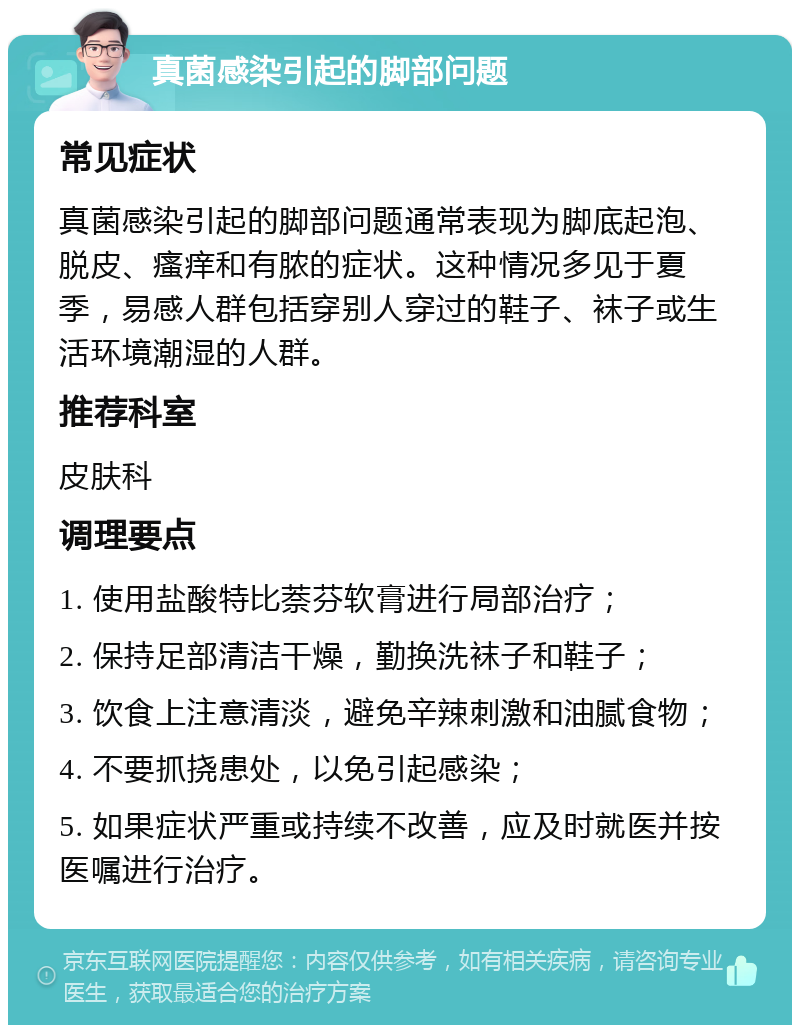 真菌感染引起的脚部问题 常见症状 真菌感染引起的脚部问题通常表现为脚底起泡、脱皮、瘙痒和有脓的症状。这种情况多见于夏季，易感人群包括穿别人穿过的鞋子、袜子或生活环境潮湿的人群。 推荐科室 皮肤科 调理要点 1. 使用盐酸特比萘芬软膏进行局部治疗； 2. 保持足部清洁干燥，勤换洗袜子和鞋子； 3. 饮食上注意清淡，避免辛辣刺激和油腻食物； 4. 不要抓挠患处，以免引起感染； 5. 如果症状严重或持续不改善，应及时就医并按医嘱进行治疗。