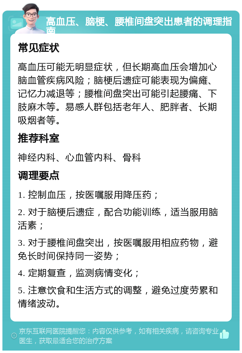 高血压、脑梗、腰椎间盘突出患者的调理指南 常见症状 高血压可能无明显症状，但长期高血压会增加心脑血管疾病风险；脑梗后遗症可能表现为偏瘫、记忆力减退等；腰椎间盘突出可能引起腰痛、下肢麻木等。易感人群包括老年人、肥胖者、长期吸烟者等。 推荐科室 神经内科、心血管内科、骨科 调理要点 1. 控制血压，按医嘱服用降压药； 2. 对于脑梗后遗症，配合功能训练，适当服用脑活素； 3. 对于腰椎间盘突出，按医嘱服用相应药物，避免长时间保持同一姿势； 4. 定期复查，监测病情变化； 5. 注意饮食和生活方式的调整，避免过度劳累和情绪波动。