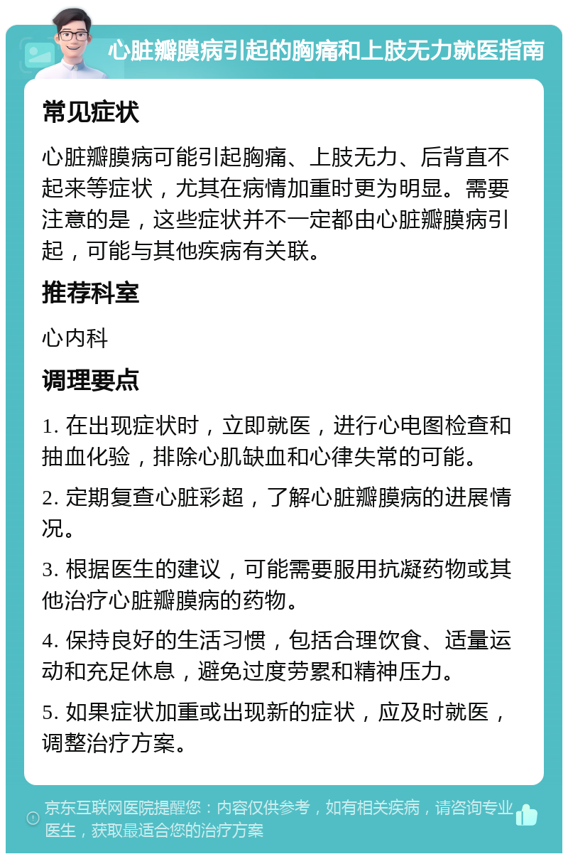 心脏瓣膜病引起的胸痛和上肢无力就医指南 常见症状 心脏瓣膜病可能引起胸痛、上肢无力、后背直不起来等症状，尤其在病情加重时更为明显。需要注意的是，这些症状并不一定都由心脏瓣膜病引起，可能与其他疾病有关联。 推荐科室 心内科 调理要点 1. 在出现症状时，立即就医，进行心电图检查和抽血化验，排除心肌缺血和心律失常的可能。 2. 定期复查心脏彩超，了解心脏瓣膜病的进展情况。 3. 根据医生的建议，可能需要服用抗凝药物或其他治疗心脏瓣膜病的药物。 4. 保持良好的生活习惯，包括合理饮食、适量运动和充足休息，避免过度劳累和精神压力。 5. 如果症状加重或出现新的症状，应及时就医，调整治疗方案。