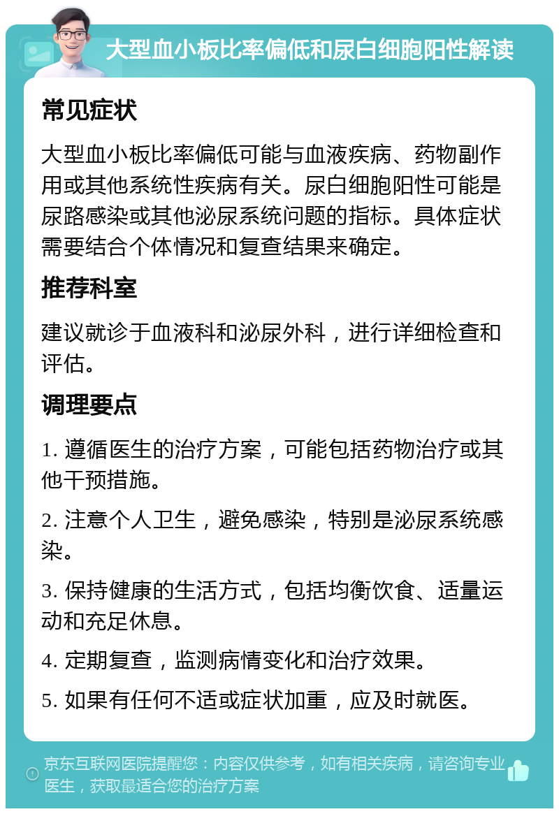 大型血小板比率偏低和尿白细胞阳性解读 常见症状 大型血小板比率偏低可能与血液疾病、药物副作用或其他系统性疾病有关。尿白细胞阳性可能是尿路感染或其他泌尿系统问题的指标。具体症状需要结合个体情况和复查结果来确定。 推荐科室 建议就诊于血液科和泌尿外科，进行详细检查和评估。 调理要点 1. 遵循医生的治疗方案，可能包括药物治疗或其他干预措施。 2. 注意个人卫生，避免感染，特别是泌尿系统感染。 3. 保持健康的生活方式，包括均衡饮食、适量运动和充足休息。 4. 定期复查，监测病情变化和治疗效果。 5. 如果有任何不适或症状加重，应及时就医。