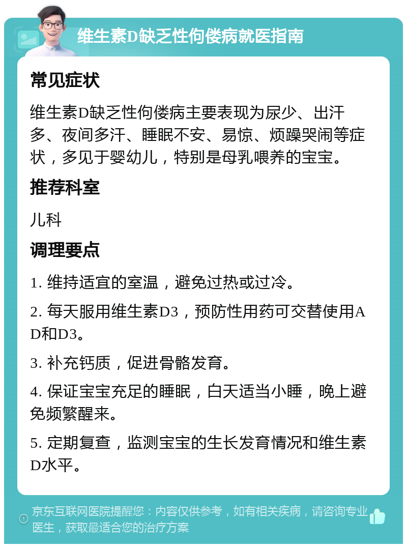 维生素D缺乏性佝偻病就医指南 常见症状 维生素D缺乏性佝偻病主要表现为尿少、出汗多、夜间多汗、睡眠不安、易惊、烦躁哭闹等症状，多见于婴幼儿，特别是母乳喂养的宝宝。 推荐科室 儿科 调理要点 1. 维持适宜的室温，避免过热或过冷。 2. 每天服用维生素D3，预防性用药可交替使用AD和D3。 3. 补充钙质，促进骨骼发育。 4. 保证宝宝充足的睡眠，白天适当小睡，晚上避免频繁醒来。 5. 定期复查，监测宝宝的生长发育情况和维生素D水平。