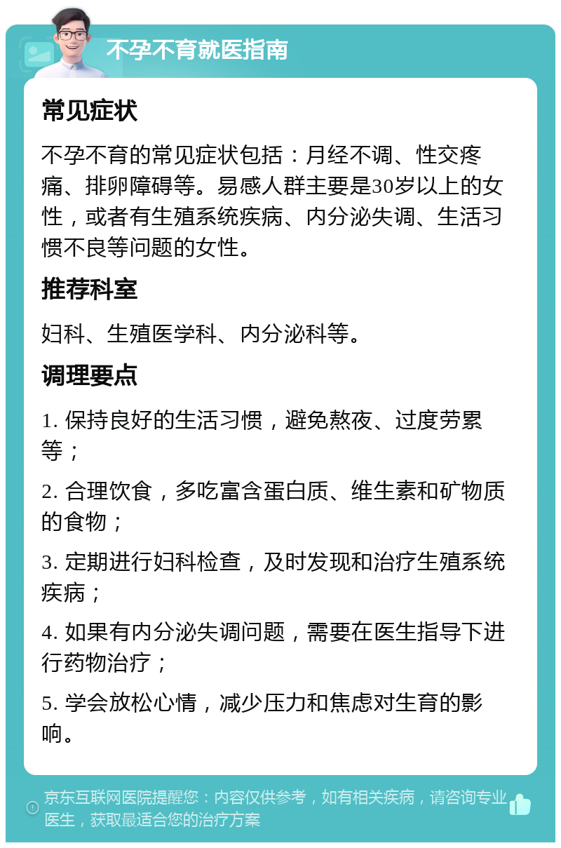 不孕不育就医指南 常见症状 不孕不育的常见症状包括：月经不调、性交疼痛、排卵障碍等。易感人群主要是30岁以上的女性，或者有生殖系统疾病、内分泌失调、生活习惯不良等问题的女性。 推荐科室 妇科、生殖医学科、内分泌科等。 调理要点 1. 保持良好的生活习惯，避免熬夜、过度劳累等； 2. 合理饮食，多吃富含蛋白质、维生素和矿物质的食物； 3. 定期进行妇科检查，及时发现和治疗生殖系统疾病； 4. 如果有内分泌失调问题，需要在医生指导下进行药物治疗； 5. 学会放松心情，减少压力和焦虑对生育的影响。