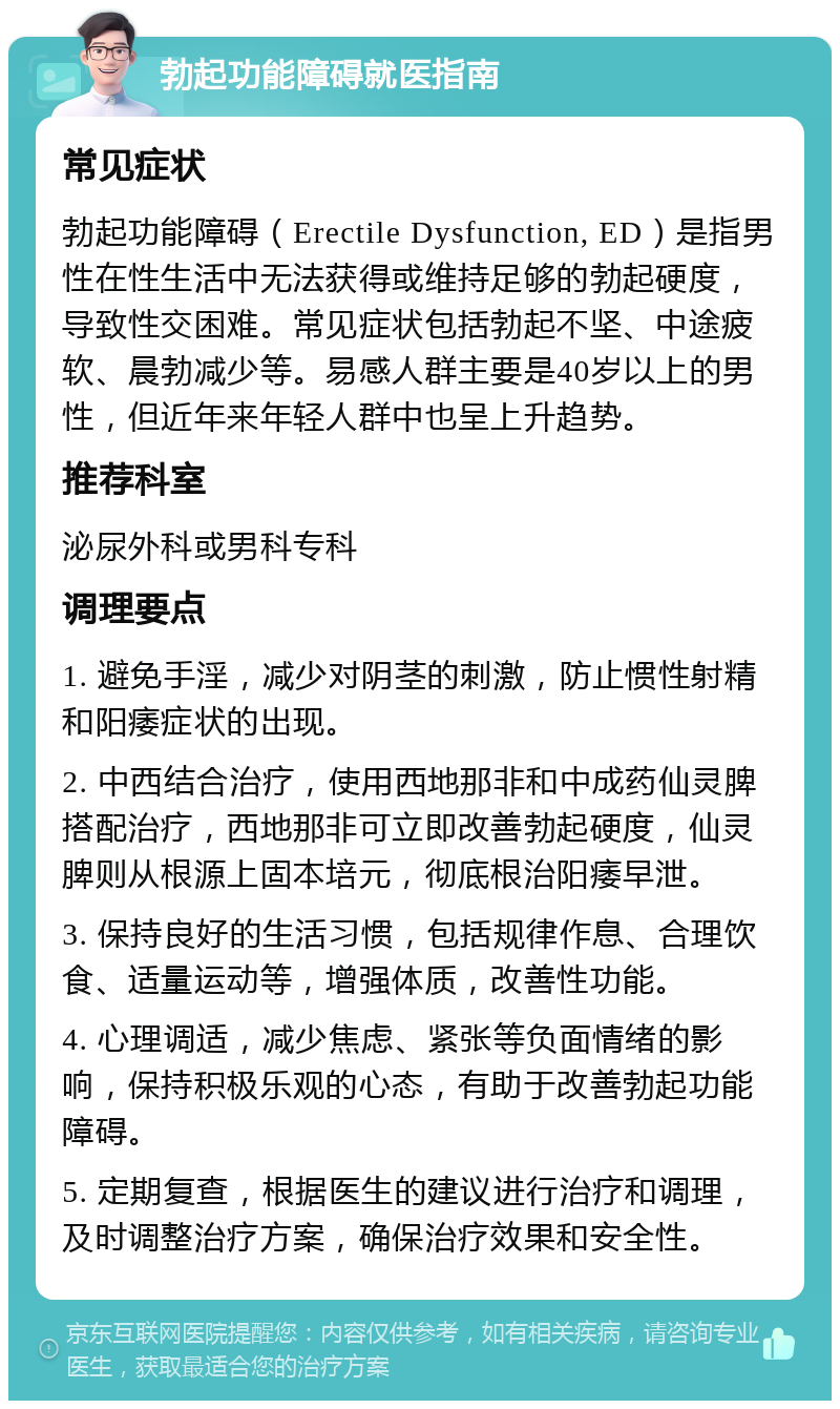 勃起功能障碍就医指南 常见症状 勃起功能障碍（Erectile Dysfunction, ED）是指男性在性生活中无法获得或维持足够的勃起硬度，导致性交困难。常见症状包括勃起不坚、中途疲软、晨勃减少等。易感人群主要是40岁以上的男性，但近年来年轻人群中也呈上升趋势。 推荐科室 泌尿外科或男科专科 调理要点 1. 避免手淫，减少对阴茎的刺激，防止惯性射精和阳痿症状的出现。 2. 中西结合治疗，使用西地那非和中成药仙灵脾搭配治疗，西地那非可立即改善勃起硬度，仙灵脾则从根源上固本培元，彻底根治阳痿早泄。 3. 保持良好的生活习惯，包括规律作息、合理饮食、适量运动等，增强体质，改善性功能。 4. 心理调适，减少焦虑、紧张等负面情绪的影响，保持积极乐观的心态，有助于改善勃起功能障碍。 5. 定期复查，根据医生的建议进行治疗和调理，及时调整治疗方案，确保治疗效果和安全性。