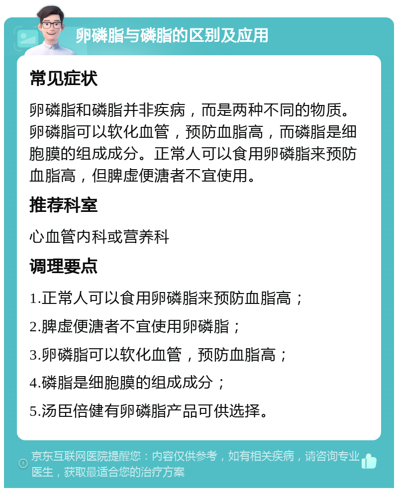 卵磷脂与磷脂的区别及应用 常见症状 卵磷脂和磷脂并非疾病，而是两种不同的物质。卵磷脂可以软化血管，预防血脂高，而磷脂是细胞膜的组成成分。正常人可以食用卵磷脂来预防血脂高，但脾虚便溏者不宜使用。 推荐科室 心血管内科或营养科 调理要点 1.正常人可以食用卵磷脂来预防血脂高； 2.脾虚便溏者不宜使用卵磷脂； 3.卵磷脂可以软化血管，预防血脂高； 4.磷脂是细胞膜的组成成分； 5.汤臣倍健有卵磷脂产品可供选择。