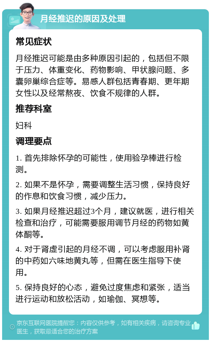 月经推迟的原因及处理 常见症状 月经推迟可能是由多种原因引起的，包括但不限于压力、体重变化、药物影响、甲状腺问题、多囊卵巢综合症等。易感人群包括青春期、更年期女性以及经常熬夜、饮食不规律的人群。 推荐科室 妇科 调理要点 1. 首先排除怀孕的可能性，使用验孕棒进行检测。 2. 如果不是怀孕，需要调整生活习惯，保持良好的作息和饮食习惯，减少压力。 3. 如果月经推迟超过3个月，建议就医，进行相关检查和治疗，可能需要服用调节月经的药物如黄体酮等。 4. 对于肾虚引起的月经不调，可以考虑服用补肾的中药如六味地黄丸等，但需在医生指导下使用。 5. 保持良好的心态，避免过度焦虑和紧张，适当进行运动和放松活动，如瑜伽、冥想等。