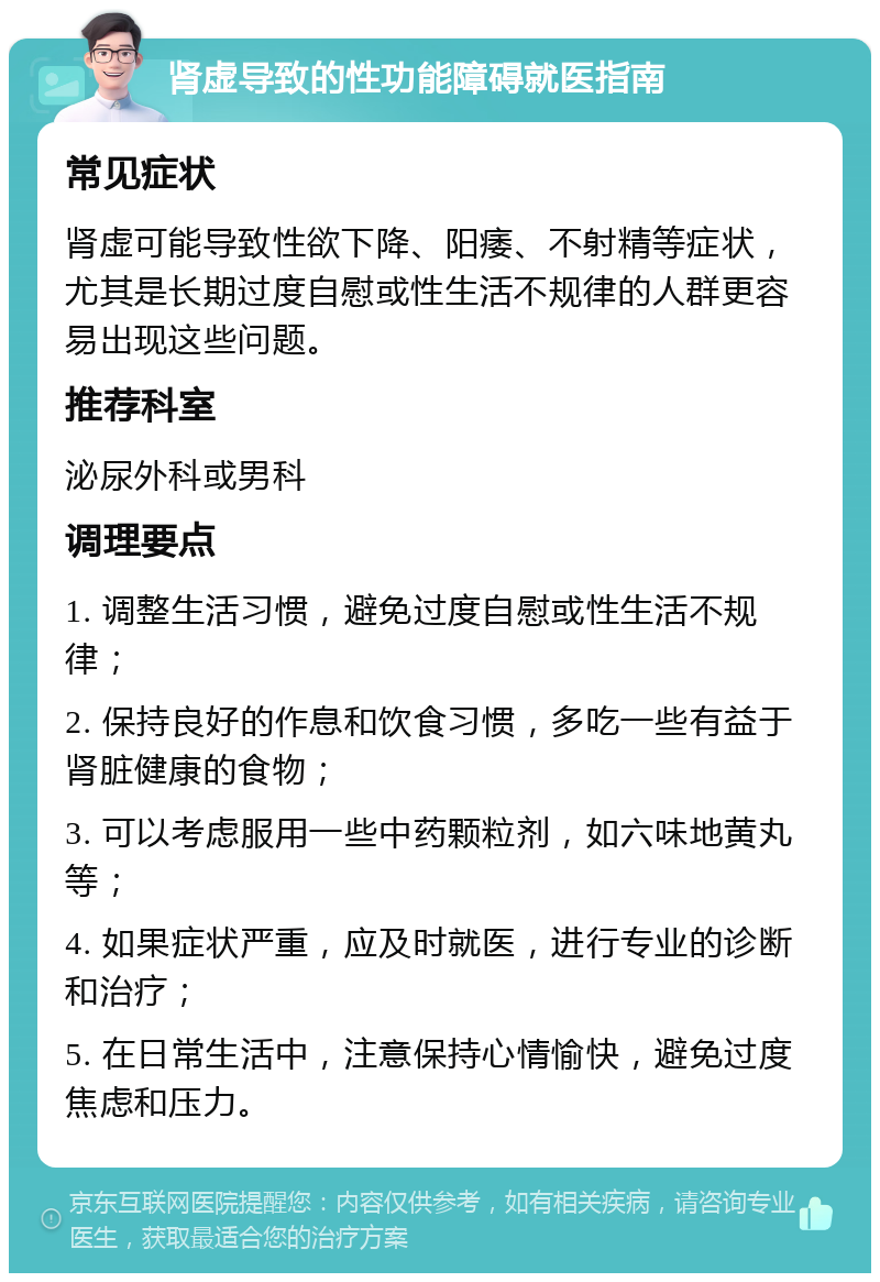 肾虚导致的性功能障碍就医指南 常见症状 肾虚可能导致性欲下降、阳痿、不射精等症状，尤其是长期过度自慰或性生活不规律的人群更容易出现这些问题。 推荐科室 泌尿外科或男科 调理要点 1. 调整生活习惯，避免过度自慰或性生活不规律； 2. 保持良好的作息和饮食习惯，多吃一些有益于肾脏健康的食物； 3. 可以考虑服用一些中药颗粒剂，如六味地黄丸等； 4. 如果症状严重，应及时就医，进行专业的诊断和治疗； 5. 在日常生活中，注意保持心情愉快，避免过度焦虑和压力。