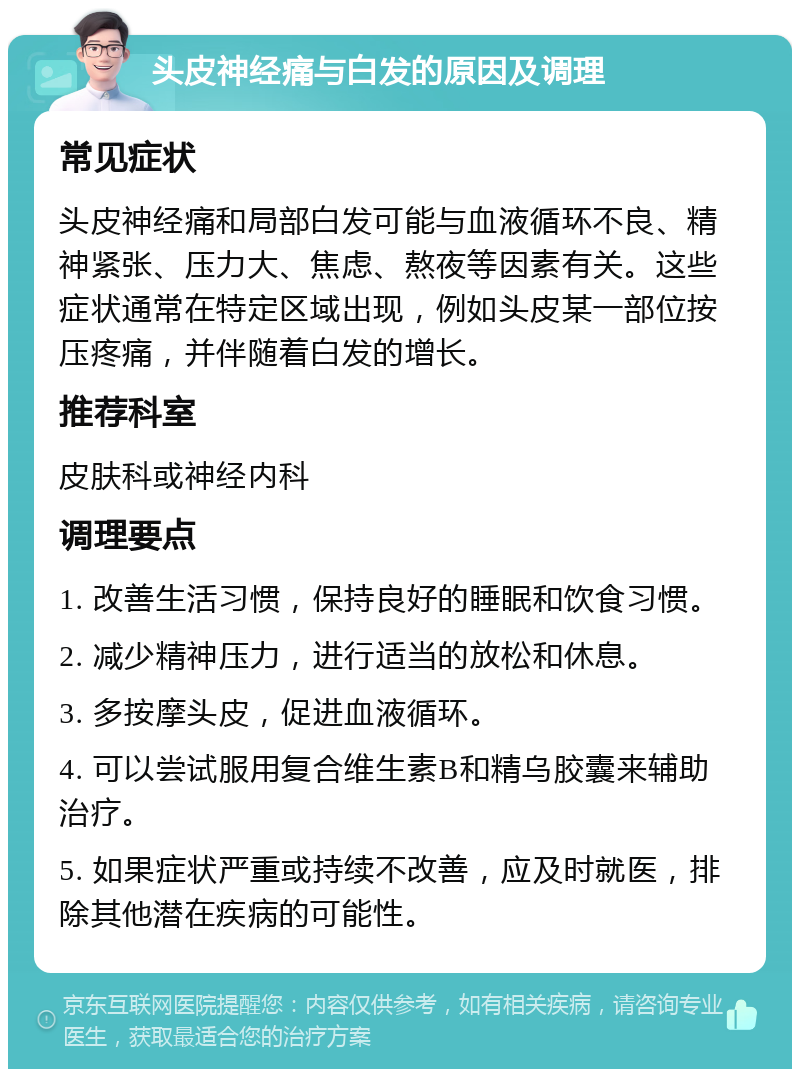 头皮神经痛与白发的原因及调理 常见症状 头皮神经痛和局部白发可能与血液循环不良、精神紧张、压力大、焦虑、熬夜等因素有关。这些症状通常在特定区域出现，例如头皮某一部位按压疼痛，并伴随着白发的增长。 推荐科室 皮肤科或神经内科 调理要点 1. 改善生活习惯，保持良好的睡眠和饮食习惯。 2. 减少精神压力，进行适当的放松和休息。 3. 多按摩头皮，促进血液循环。 4. 可以尝试服用复合维生素B和精乌胶囊来辅助治疗。 5. 如果症状严重或持续不改善，应及时就医，排除其他潜在疾病的可能性。