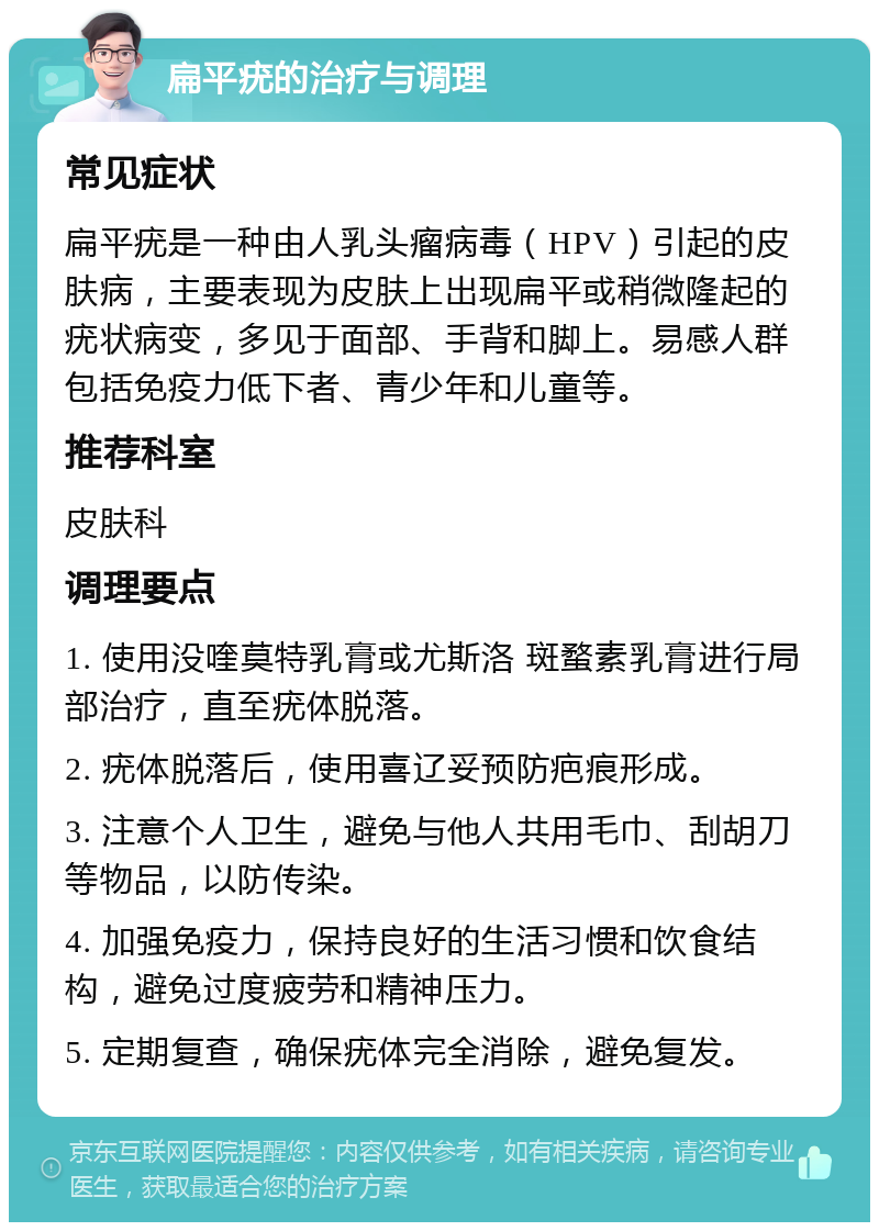 扁平疣的治疗与调理 常见症状 扁平疣是一种由人乳头瘤病毒（HPV）引起的皮肤病，主要表现为皮肤上出现扁平或稍微隆起的疣状病变，多见于面部、手背和脚上。易感人群包括免疫力低下者、青少年和儿童等。 推荐科室 皮肤科 调理要点 1. 使用没喹莫特乳膏或尤斯洛 斑蝥素乳膏进行局部治疗，直至疣体脱落。 2. 疣体脱落后，使用喜辽妥预防疤痕形成。 3. 注意个人卫生，避免与他人共用毛巾、刮胡刀等物品，以防传染。 4. 加强免疫力，保持良好的生活习惯和饮食结构，避免过度疲劳和精神压力。 5. 定期复查，确保疣体完全消除，避免复发。