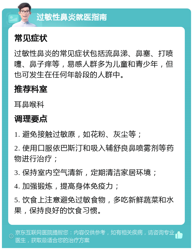 过敏性鼻炎就医指南 常见症状 过敏性鼻炎的常见症状包括流鼻涕、鼻塞、打喷嚏、鼻子痒等，易感人群多为儿童和青少年，但也可发生在任何年龄段的人群中。 推荐科室 耳鼻喉科 调理要点 1. 避免接触过敏原，如花粉、灰尘等； 2. 使用口服依巴斯汀和吸入辅舒良鼻喷雾剂等药物进行治疗； 3. 保持室内空气清新，定期清洁家居环境； 4. 加强锻炼，提高身体免疫力； 5. 饮食上注意避免过敏食物，多吃新鲜蔬菜和水果，保持良好的饮食习惯。