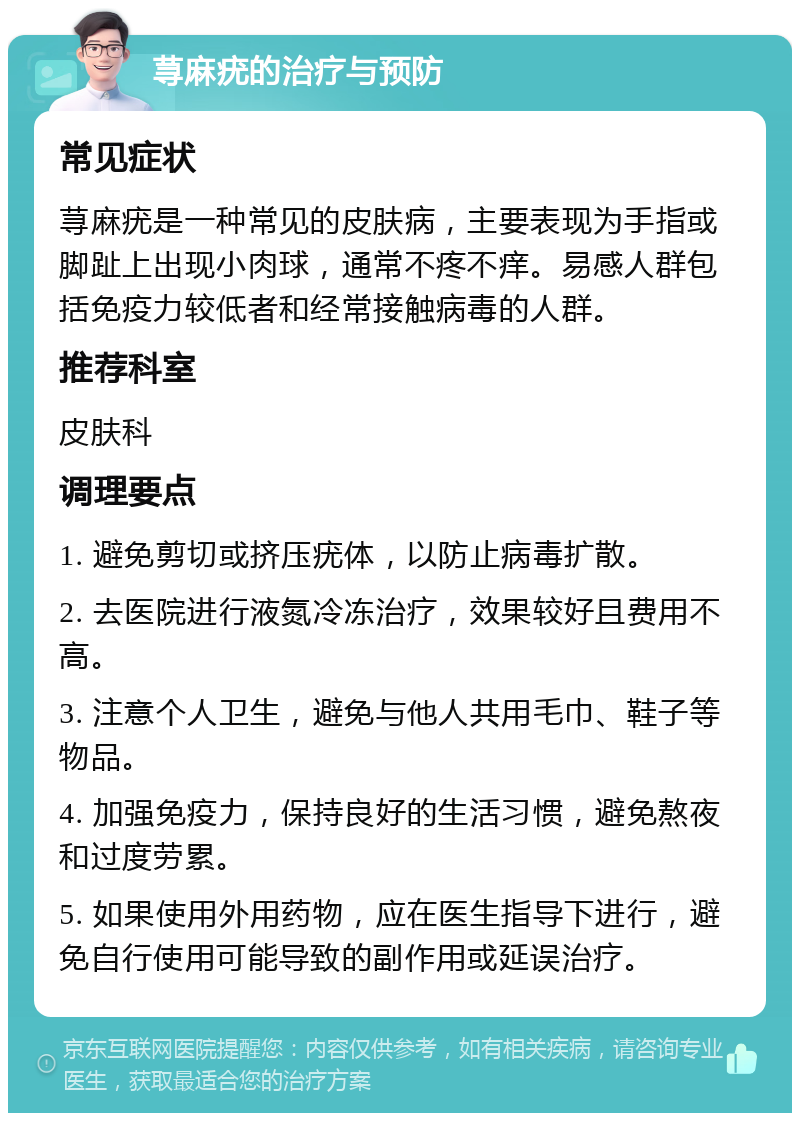 荨麻疣的治疗与预防 常见症状 荨麻疣是一种常见的皮肤病，主要表现为手指或脚趾上出现小肉球，通常不疼不痒。易感人群包括免疫力较低者和经常接触病毒的人群。 推荐科室 皮肤科 调理要点 1. 避免剪切或挤压疣体，以防止病毒扩散。 2. 去医院进行液氮冷冻治疗，效果较好且费用不高。 3. 注意个人卫生，避免与他人共用毛巾、鞋子等物品。 4. 加强免疫力，保持良好的生活习惯，避免熬夜和过度劳累。 5. 如果使用外用药物，应在医生指导下进行，避免自行使用可能导致的副作用或延误治疗。