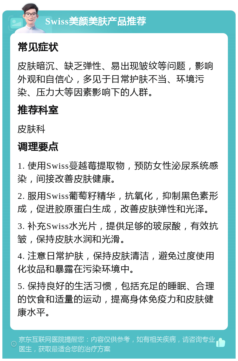 Swiss美颜美肤产品推荐 常见症状 皮肤暗沉、缺乏弹性、易出现皱纹等问题，影响外观和自信心，多见于日常护肤不当、环境污染、压力大等因素影响下的人群。 推荐科室 皮肤科 调理要点 1. 使用Swiss蔓越莓提取物，预防女性泌尿系统感染，间接改善皮肤健康。 2. 服用Swiss葡萄籽精华，抗氧化，抑制黑色素形成，促进胶原蛋白生成，改善皮肤弹性和光泽。 3. 补充Swiss水光片，提供足够的玻尿酸，有效抗皱，保持皮肤水润和光滑。 4. 注意日常护肤，保持皮肤清洁，避免过度使用化妆品和暴露在污染环境中。 5. 保持良好的生活习惯，包括充足的睡眠、合理的饮食和适量的运动，提高身体免疫力和皮肤健康水平。