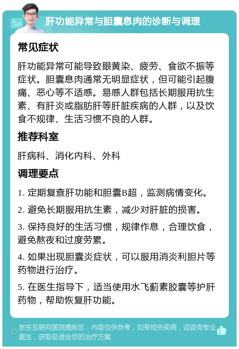 肝功能异常与胆囊息肉的诊断与调理 常见症状 肝功能异常可能导致眼黄染、疲劳、食欲不振等症状。胆囊息肉通常无明显症状，但可能引起腹痛、恶心等不适感。易感人群包括长期服用抗生素、有肝炎或脂肪肝等肝脏疾病的人群，以及饮食不规律、生活习惯不良的人群。 推荐科室 肝病科、消化内科、外科 调理要点 1. 定期复查肝功能和胆囊B超，监测病情变化。 2. 避免长期服用抗生素，减少对肝脏的损害。 3. 保持良好的生活习惯，规律作息，合理饮食，避免熬夜和过度劳累。 4. 如果出现胆囊炎症状，可以服用消炎利胆片等药物进行治疗。 5. 在医生指导下，适当使用水飞蓟素胶囊等护肝药物，帮助恢复肝功能。