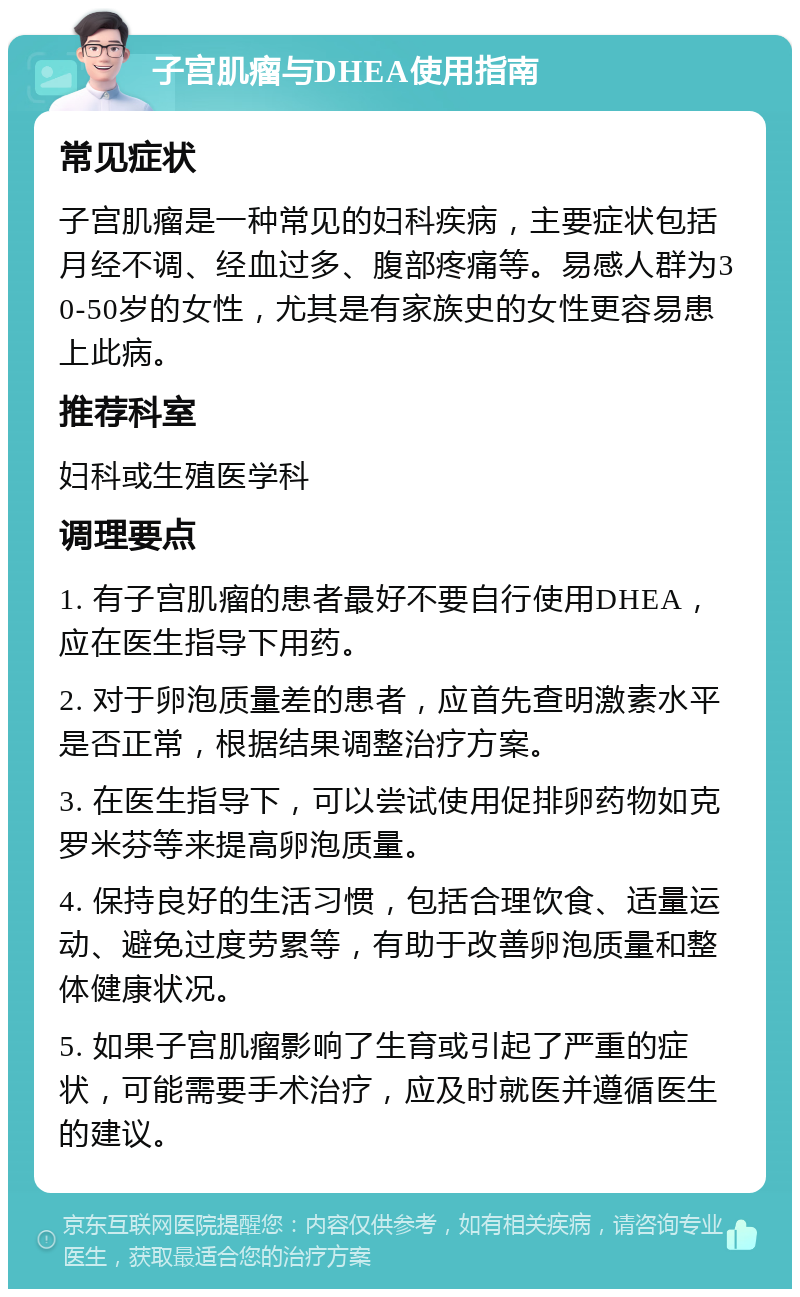 子宫肌瘤与DHEA使用指南 常见症状 子宫肌瘤是一种常见的妇科疾病，主要症状包括月经不调、经血过多、腹部疼痛等。易感人群为30-50岁的女性，尤其是有家族史的女性更容易患上此病。 推荐科室 妇科或生殖医学科 调理要点 1. 有子宫肌瘤的患者最好不要自行使用DHEA，应在医生指导下用药。 2. 对于卵泡质量差的患者，应首先查明激素水平是否正常，根据结果调整治疗方案。 3. 在医生指导下，可以尝试使用促排卵药物如克罗米芬等来提高卵泡质量。 4. 保持良好的生活习惯，包括合理饮食、适量运动、避免过度劳累等，有助于改善卵泡质量和整体健康状况。 5. 如果子宫肌瘤影响了生育或引起了严重的症状，可能需要手术治疗，应及时就医并遵循医生的建议。