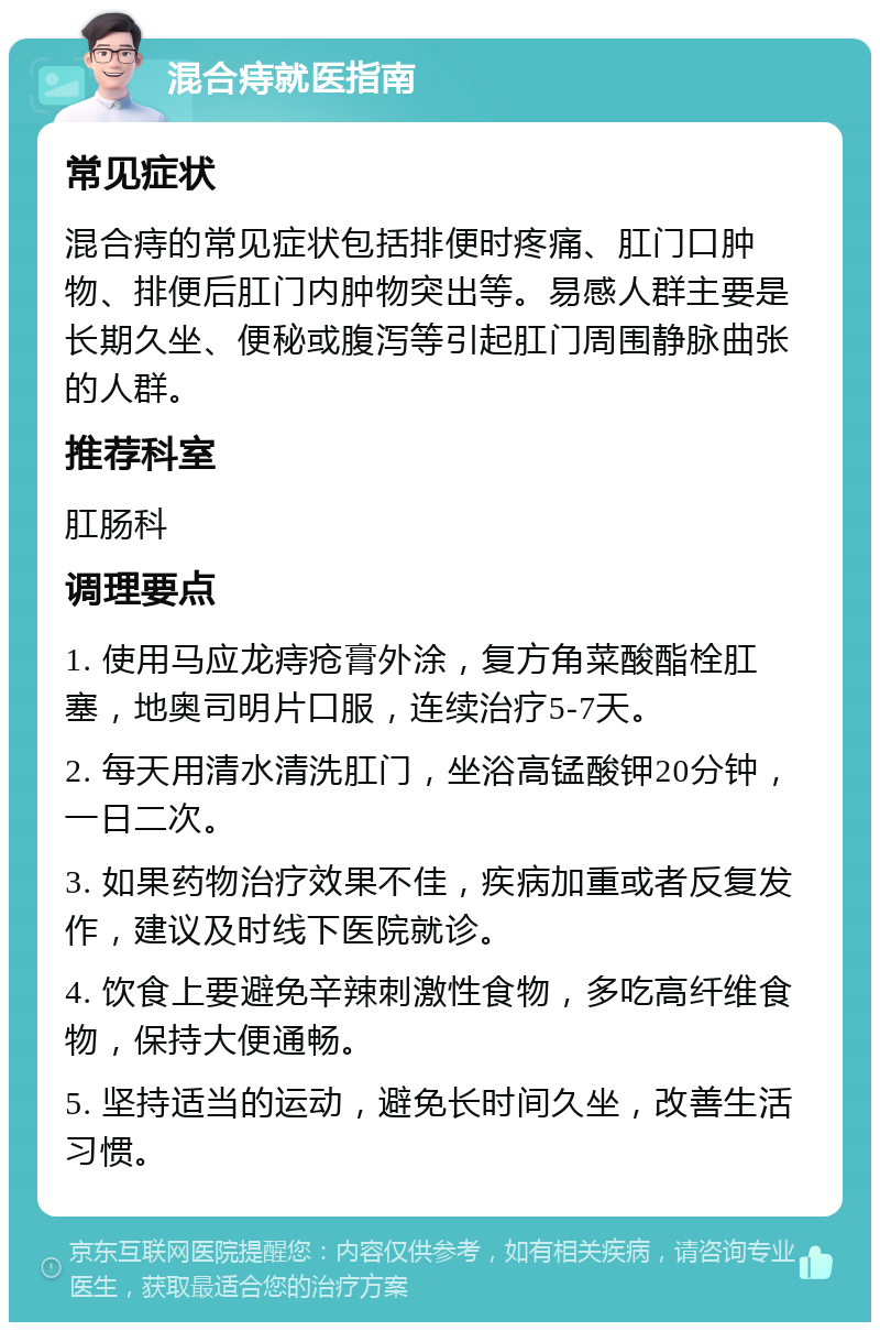 混合痔就医指南 常见症状 混合痔的常见症状包括排便时疼痛、肛门口肿物、排便后肛门内肿物突出等。易感人群主要是长期久坐、便秘或腹泻等引起肛门周围静脉曲张的人群。 推荐科室 肛肠科 调理要点 1. 使用马应龙痔疮膏外涂，复方角菜酸酯栓肛塞，地奥司明片口服，连续治疗5-7天。 2. 每天用清水清洗肛门，坐浴高锰酸钾20分钟，一日二次。 3. 如果药物治疗效果不佳，疾病加重或者反复发作，建议及时线下医院就诊。 4. 饮食上要避免辛辣刺激性食物，多吃高纤维食物，保持大便通畅。 5. 坚持适当的运动，避免长时间久坐，改善生活习惯。