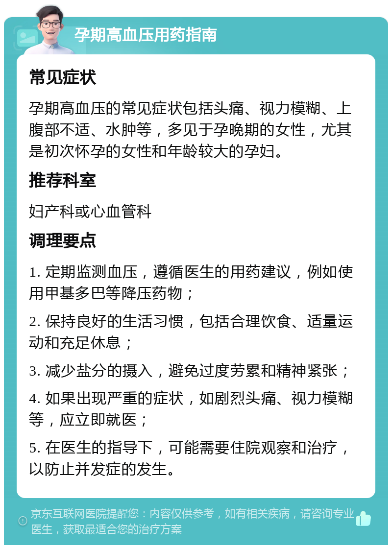 孕期高血压用药指南 常见症状 孕期高血压的常见症状包括头痛、视力模糊、上腹部不适、水肿等，多见于孕晚期的女性，尤其是初次怀孕的女性和年龄较大的孕妇。 推荐科室 妇产科或心血管科 调理要点 1. 定期监测血压，遵循医生的用药建议，例如使用甲基多巴等降压药物； 2. 保持良好的生活习惯，包括合理饮食、适量运动和充足休息； 3. 减少盐分的摄入，避免过度劳累和精神紧张； 4. 如果出现严重的症状，如剧烈头痛、视力模糊等，应立即就医； 5. 在医生的指导下，可能需要住院观察和治疗，以防止并发症的发生。