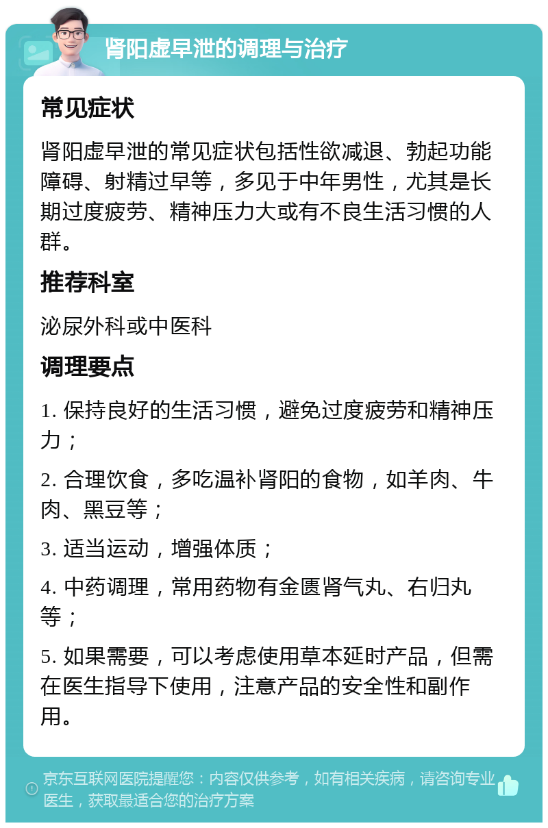 肾阳虚早泄的调理与治疗 常见症状 肾阳虚早泄的常见症状包括性欲减退、勃起功能障碍、射精过早等，多见于中年男性，尤其是长期过度疲劳、精神压力大或有不良生活习惯的人群。 推荐科室 泌尿外科或中医科 调理要点 1. 保持良好的生活习惯，避免过度疲劳和精神压力； 2. 合理饮食，多吃温补肾阳的食物，如羊肉、牛肉、黑豆等； 3. 适当运动，增强体质； 4. 中药调理，常用药物有金匮肾气丸、右归丸等； 5. 如果需要，可以考虑使用草本延时产品，但需在医生指导下使用，注意产品的安全性和副作用。