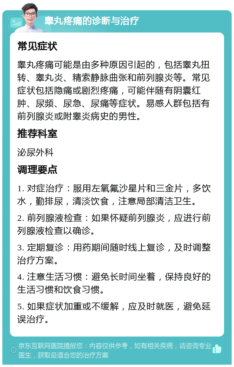 睾丸疼痛的诊断与治疗 常见症状 睾丸疼痛可能是由多种原因引起的，包括睾丸扭转、睾丸炎、精索静脉曲张和前列腺炎等。常见症状包括隐痛或剧烈疼痛，可能伴随有阴囊红肿、尿频、尿急、尿痛等症状。易感人群包括有前列腺炎或附睾炎病史的男性。 推荐科室 泌尿外科 调理要点 1. 对症治疗：服用左氧氟沙星片和三金片，多饮水，勤排尿，清淡饮食，注意局部清洁卫生。 2. 前列腺液检查：如果怀疑前列腺炎，应进行前列腺液检查以确诊。 3. 定期复诊：用药期间随时线上复诊，及时调整治疗方案。 4. 注意生活习惯：避免长时间坐着，保持良好的生活习惯和饮食习惯。 5. 如果症状加重或不缓解，应及时就医，避免延误治疗。