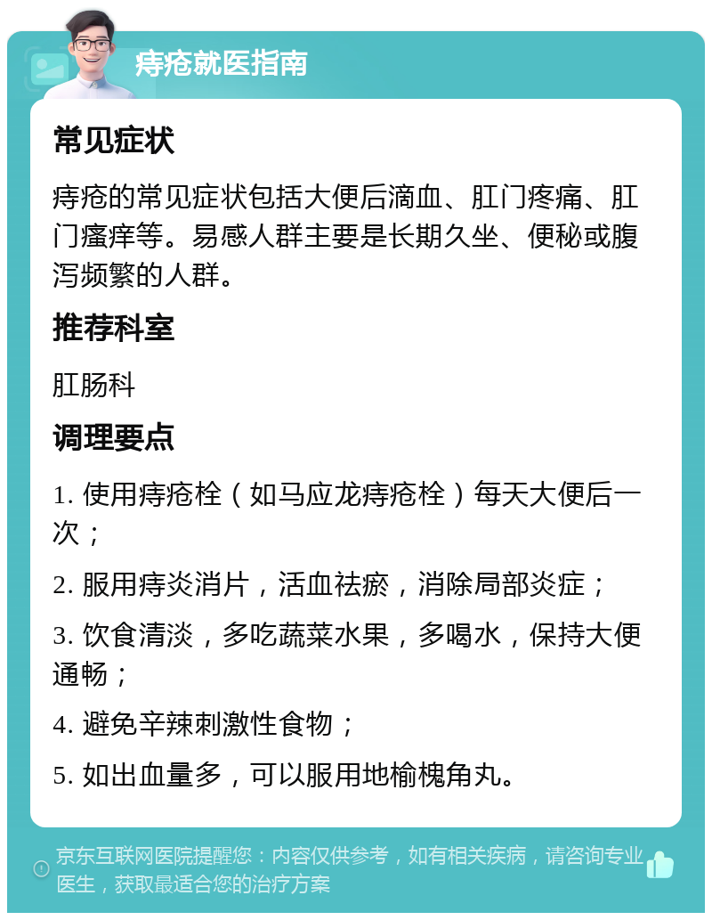 痔疮就医指南 常见症状 痔疮的常见症状包括大便后滴血、肛门疼痛、肛门瘙痒等。易感人群主要是长期久坐、便秘或腹泻频繁的人群。 推荐科室 肛肠科 调理要点 1. 使用痔疮栓（如马应龙痔疮栓）每天大便后一次； 2. 服用痔炎消片，活血祛瘀，消除局部炎症； 3. 饮食清淡，多吃蔬菜水果，多喝水，保持大便通畅； 4. 避免辛辣刺激性食物； 5. 如出血量多，可以服用地榆槐角丸。