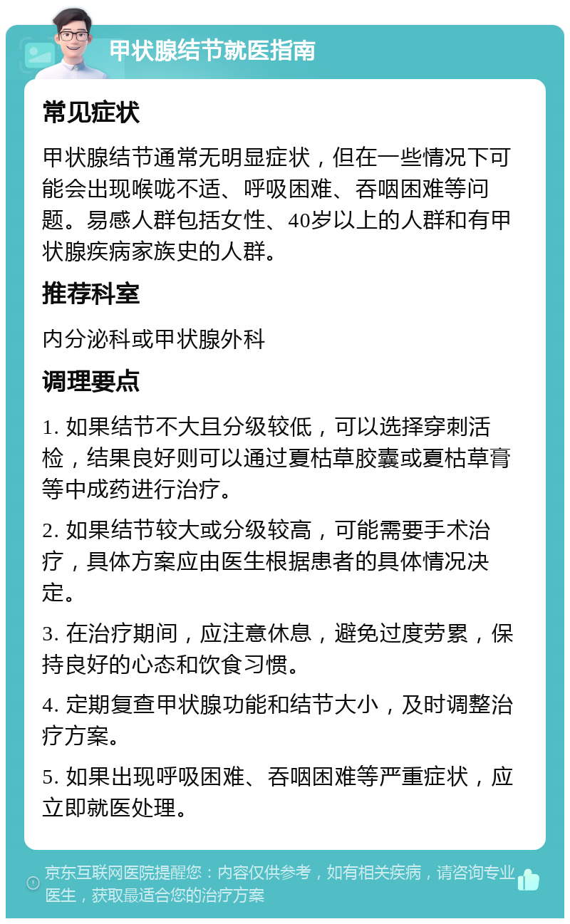 甲状腺结节就医指南 常见症状 甲状腺结节通常无明显症状，但在一些情况下可能会出现喉咙不适、呼吸困难、吞咽困难等问题。易感人群包括女性、40岁以上的人群和有甲状腺疾病家族史的人群。 推荐科室 内分泌科或甲状腺外科 调理要点 1. 如果结节不大且分级较低，可以选择穿刺活检，结果良好则可以通过夏枯草胶囊或夏枯草膏等中成药进行治疗。 2. 如果结节较大或分级较高，可能需要手术治疗，具体方案应由医生根据患者的具体情况决定。 3. 在治疗期间，应注意休息，避免过度劳累，保持良好的心态和饮食习惯。 4. 定期复查甲状腺功能和结节大小，及时调整治疗方案。 5. 如果出现呼吸困难、吞咽困难等严重症状，应立即就医处理。