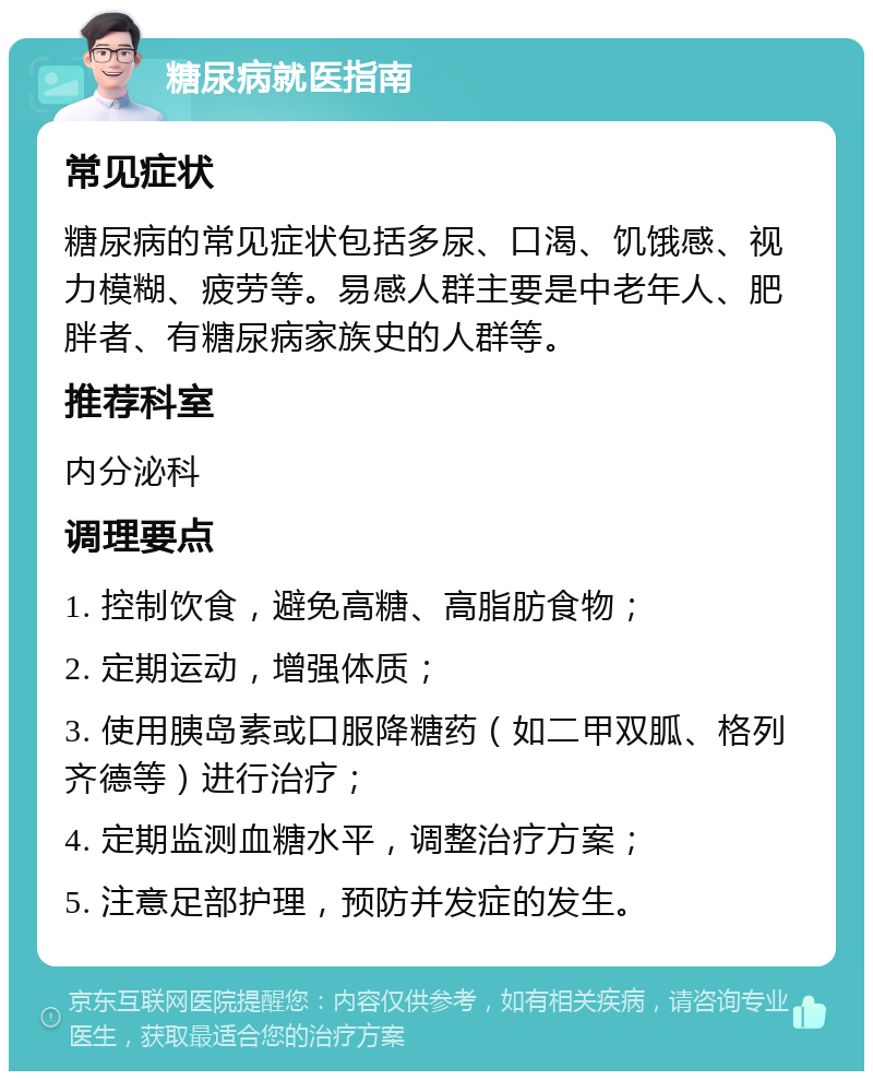 糖尿病就医指南 常见症状 糖尿病的常见症状包括多尿、口渴、饥饿感、视力模糊、疲劳等。易感人群主要是中老年人、肥胖者、有糖尿病家族史的人群等。 推荐科室 内分泌科 调理要点 1. 控制饮食，避免高糖、高脂肪食物； 2. 定期运动，增强体质； 3. 使用胰岛素或口服降糖药（如二甲双胍、格列齐德等）进行治疗； 4. 定期监测血糖水平，调整治疗方案； 5. 注意足部护理，预防并发症的发生。