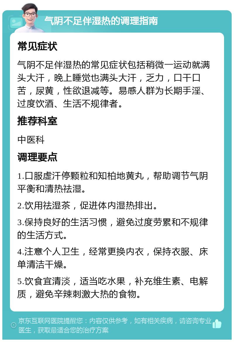 气阴不足伴湿热的调理指南 常见症状 气阴不足伴湿热的常见症状包括稍微一运动就满头大汗，晚上睡觉也满头大汗，乏力，口干口苦，尿黄，性欲退减等。易感人群为长期手淫、过度饮酒、生活不规律者。 推荐科室 中医科 调理要点 1.口服虚汗停颗粒和知柏地黄丸，帮助调节气阴平衡和清热祛湿。 2.饮用祛湿茶，促进体内湿热排出。 3.保持良好的生活习惯，避免过度劳累和不规律的生活方式。 4.注意个人卫生，经常更换内衣，保持衣服、床单清洁干燥。 5.饮食宜清淡，适当吃水果，补充维生素、电解质，避免辛辣刺激大热的食物。