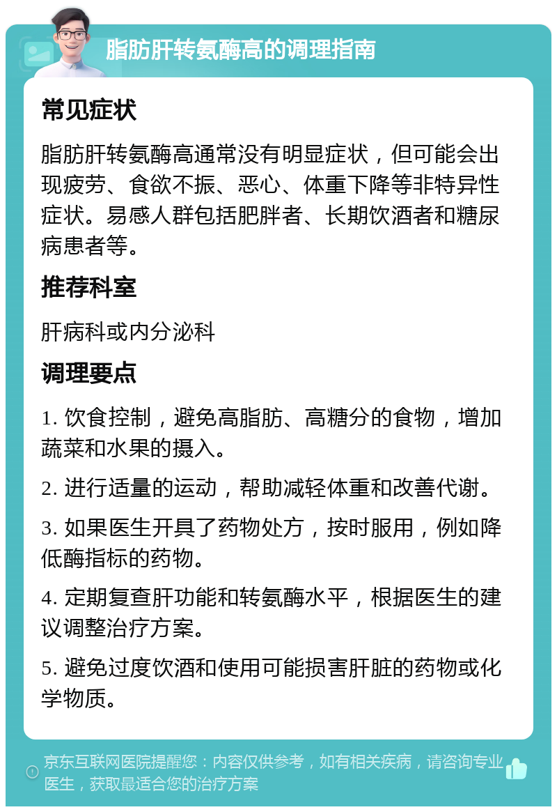 脂肪肝转氨酶高的调理指南 常见症状 脂肪肝转氨酶高通常没有明显症状，但可能会出现疲劳、食欲不振、恶心、体重下降等非特异性症状。易感人群包括肥胖者、长期饮酒者和糖尿病患者等。 推荐科室 肝病科或内分泌科 调理要点 1. 饮食控制，避免高脂肪、高糖分的食物，增加蔬菜和水果的摄入。 2. 进行适量的运动，帮助减轻体重和改善代谢。 3. 如果医生开具了药物处方，按时服用，例如降低酶指标的药物。 4. 定期复查肝功能和转氨酶水平，根据医生的建议调整治疗方案。 5. 避免过度饮酒和使用可能损害肝脏的药物或化学物质。