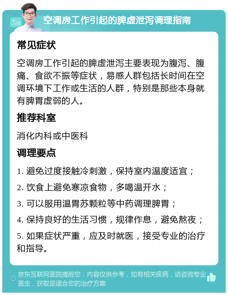 空调房工作引起的脾虚泄泻调理指南 常见症状 空调房工作引起的脾虚泄泻主要表现为腹泻、腹痛、食欲不振等症状，易感人群包括长时间在空调环境下工作或生活的人群，特别是那些本身就有脾胃虚弱的人。 推荐科室 消化内科或中医科 调理要点 1. 避免过度接触冷刺激，保持室内温度适宜； 2. 饮食上避免寒凉食物，多喝温开水； 3. 可以服用温胃苏颗粒等中药调理脾胃； 4. 保持良好的生活习惯，规律作息，避免熬夜； 5. 如果症状严重，应及时就医，接受专业的治疗和指导。