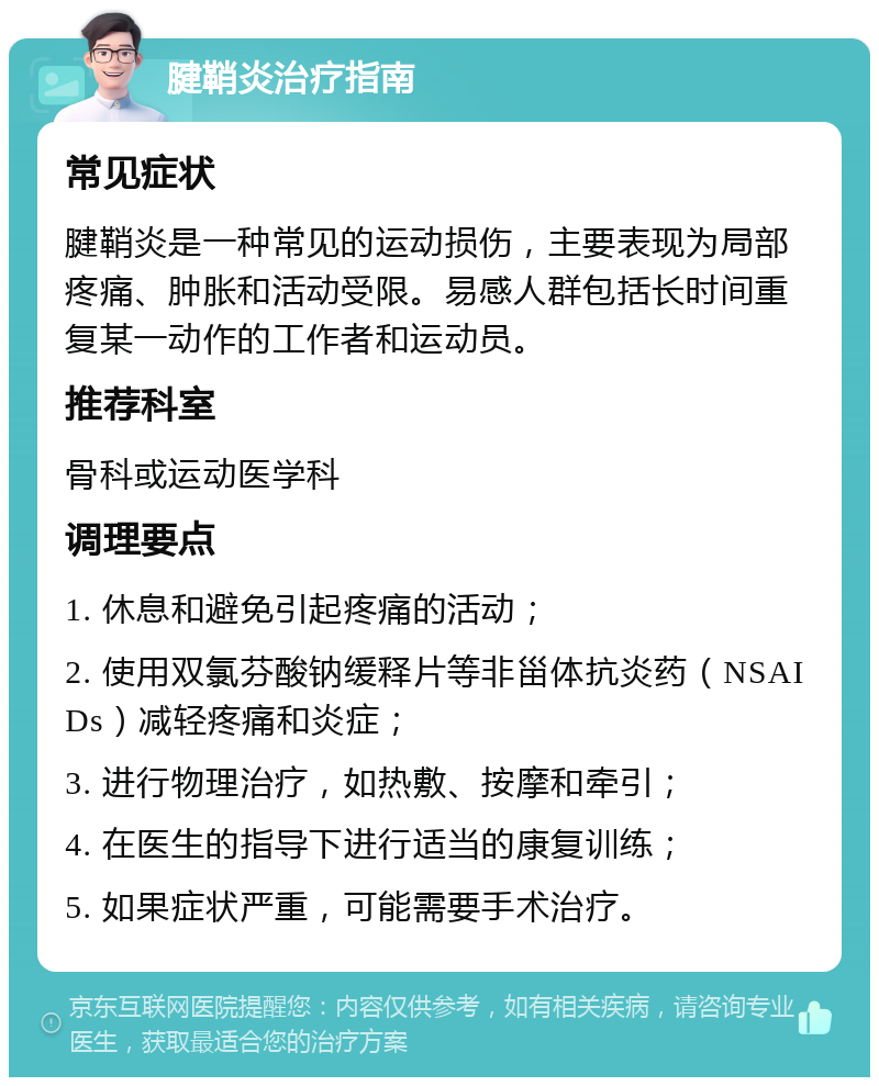 腱鞘炎治疗指南 常见症状 腱鞘炎是一种常见的运动损伤，主要表现为局部疼痛、肿胀和活动受限。易感人群包括长时间重复某一动作的工作者和运动员。 推荐科室 骨科或运动医学科 调理要点 1. 休息和避免引起疼痛的活动； 2. 使用双氯芬酸钠缓释片等非甾体抗炎药（NSAIDs）减轻疼痛和炎症； 3. 进行物理治疗，如热敷、按摩和牵引； 4. 在医生的指导下进行适当的康复训练； 5. 如果症状严重，可能需要手术治疗。