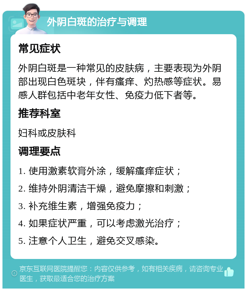 外阴白斑的治疗与调理 常见症状 外阴白斑是一种常见的皮肤病，主要表现为外阴部出现白色斑块，伴有瘙痒、灼热感等症状。易感人群包括中老年女性、免疫力低下者等。 推荐科室 妇科或皮肤科 调理要点 1. 使用激素软膏外涂，缓解瘙痒症状； 2. 维持外阴清洁干燥，避免摩擦和刺激； 3. 补充维生素，增强免疫力； 4. 如果症状严重，可以考虑激光治疗； 5. 注意个人卫生，避免交叉感染。