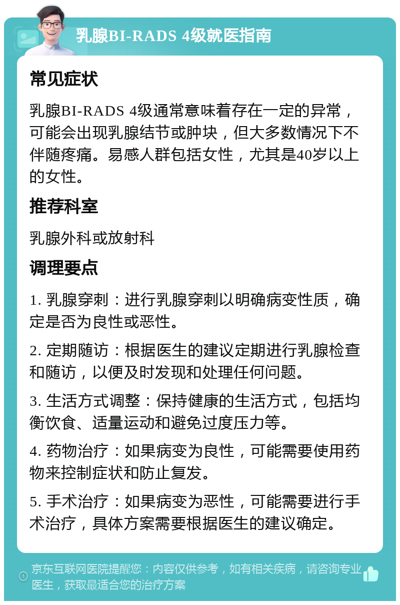 乳腺BI-RADS 4级就医指南 常见症状 乳腺BI-RADS 4级通常意味着存在一定的异常，可能会出现乳腺结节或肿块，但大多数情况下不伴随疼痛。易感人群包括女性，尤其是40岁以上的女性。 推荐科室 乳腺外科或放射科 调理要点 1. 乳腺穿刺：进行乳腺穿刺以明确病变性质，确定是否为良性或恶性。 2. 定期随访：根据医生的建议定期进行乳腺检查和随访，以便及时发现和处理任何问题。 3. 生活方式调整：保持健康的生活方式，包括均衡饮食、适量运动和避免过度压力等。 4. 药物治疗：如果病变为良性，可能需要使用药物来控制症状和防止复发。 5. 手术治疗：如果病变为恶性，可能需要进行手术治疗，具体方案需要根据医生的建议确定。