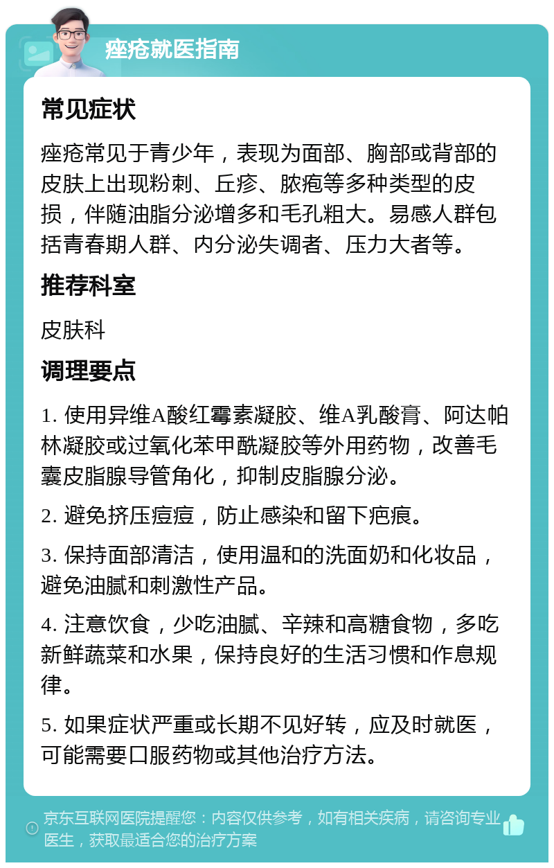 痤疮就医指南 常见症状 痤疮常见于青少年，表现为面部、胸部或背部的皮肤上出现粉刺、丘疹、脓疱等多种类型的皮损，伴随油脂分泌增多和毛孔粗大。易感人群包括青春期人群、内分泌失调者、压力大者等。 推荐科室 皮肤科 调理要点 1. 使用异维A酸红霉素凝胶、维A乳酸膏、阿达帕林凝胶或过氧化苯甲酰凝胶等外用药物，改善毛囊皮脂腺导管角化，抑制皮脂腺分泌。 2. 避免挤压痘痘，防止感染和留下疤痕。 3. 保持面部清洁，使用温和的洗面奶和化妆品，避免油腻和刺激性产品。 4. 注意饮食，少吃油腻、辛辣和高糖食物，多吃新鲜蔬菜和水果，保持良好的生活习惯和作息规律。 5. 如果症状严重或长期不见好转，应及时就医，可能需要口服药物或其他治疗方法。