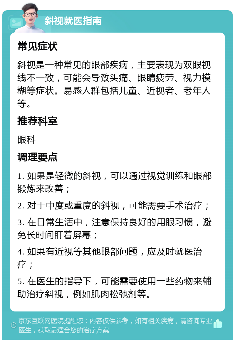 斜视就医指南 常见症状 斜视是一种常见的眼部疾病，主要表现为双眼视线不一致，可能会导致头痛、眼睛疲劳、视力模糊等症状。易感人群包括儿童、近视者、老年人等。 推荐科室 眼科 调理要点 1. 如果是轻微的斜视，可以通过视觉训练和眼部锻炼来改善； 2. 对于中度或重度的斜视，可能需要手术治疗； 3. 在日常生活中，注意保持良好的用眼习惯，避免长时间盯着屏幕； 4. 如果有近视等其他眼部问题，应及时就医治疗； 5. 在医生的指导下，可能需要使用一些药物来辅助治疗斜视，例如肌肉松弛剂等。