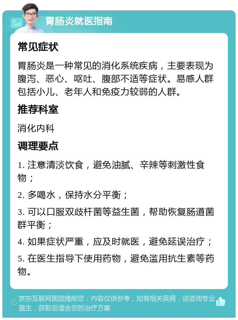 胃肠炎就医指南 常见症状 胃肠炎是一种常见的消化系统疾病，主要表现为腹泻、恶心、呕吐、腹部不适等症状。易感人群包括小儿、老年人和免疫力较弱的人群。 推荐科室 消化内科 调理要点 1. 注意清淡饮食，避免油腻、辛辣等刺激性食物； 2. 多喝水，保持水分平衡； 3. 可以口服双歧杆菌等益生菌，帮助恢复肠道菌群平衡； 4. 如果症状严重，应及时就医，避免延误治疗； 5. 在医生指导下使用药物，避免滥用抗生素等药物。