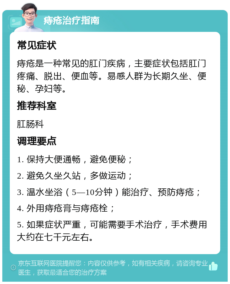 痔疮治疗指南 常见症状 痔疮是一种常见的肛门疾病，主要症状包括肛门疼痛、脱出、便血等。易感人群为长期久坐、便秘、孕妇等。 推荐科室 肛肠科 调理要点 1. 保持大便通畅，避免便秘； 2. 避免久坐久站，多做运动； 3. 温水坐浴（5—10分钟）能治疗、预防痔疮； 4. 外用痔疮膏与痔疮栓； 5. 如果症状严重，可能需要手术治疗，手术费用大约在七千元左右。