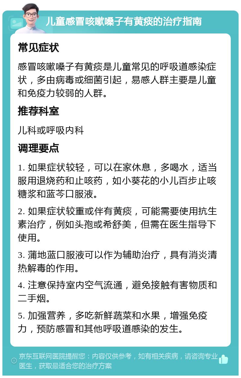 儿童感冒咳嗽嗓子有黄痰的治疗指南 常见症状 感冒咳嗽嗓子有黄痰是儿童常见的呼吸道感染症状，多由病毒或细菌引起，易感人群主要是儿童和免疫力较弱的人群。 推荐科室 儿科或呼吸内科 调理要点 1. 如果症状较轻，可以在家休息，多喝水，适当服用退烧药和止咳药，如小葵花的小儿百步止咳糖浆和蓝芩口服液。 2. 如果症状较重或伴有黄痰，可能需要使用抗生素治疗，例如头孢或希舒美，但需在医生指导下使用。 3. 蒲地蓝口服液可以作为辅助治疗，具有消炎清热解毒的作用。 4. 注意保持室内空气流通，避免接触有害物质和二手烟。 5. 加强营养，多吃新鲜蔬菜和水果，增强免疫力，预防感冒和其他呼吸道感染的发生。