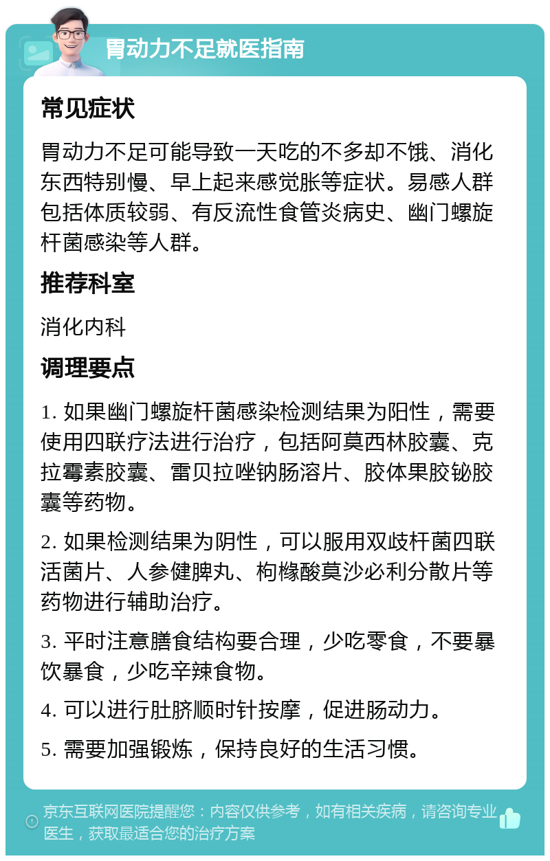 胃动力不足就医指南 常见症状 胃动力不足可能导致一天吃的不多却不饿、消化东西特别慢、早上起来感觉胀等症状。易感人群包括体质较弱、有反流性食管炎病史、幽门螺旋杆菌感染等人群。 推荐科室 消化内科 调理要点 1. 如果幽门螺旋杆菌感染检测结果为阳性，需要使用四联疗法进行治疗，包括阿莫西林胶囊、克拉霉素胶囊、雷贝拉唑钠肠溶片、胶体果胶铋胶囊等药物。 2. 如果检测结果为阴性，可以服用双歧杆菌四联活菌片、人参健脾丸、枸橼酸莫沙必利分散片等药物进行辅助治疗。 3. 平时注意膳食结构要合理，少吃零食，不要暴饮暴食，少吃辛辣食物。 4. 可以进行肚脐顺时针按摩，促进肠动力。 5. 需要加强锻炼，保持良好的生活习惯。