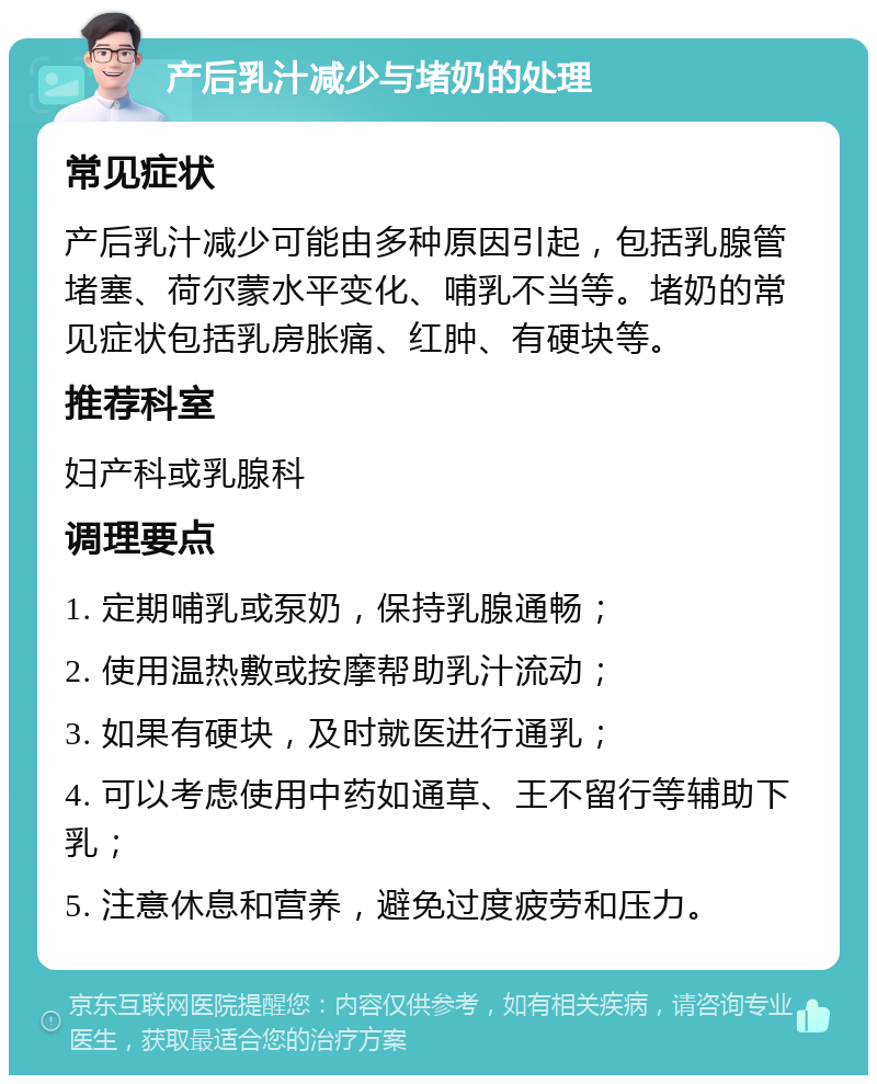 产后乳汁减少与堵奶的处理 常见症状 产后乳汁减少可能由多种原因引起，包括乳腺管堵塞、荷尔蒙水平变化、哺乳不当等。堵奶的常见症状包括乳房胀痛、红肿、有硬块等。 推荐科室 妇产科或乳腺科 调理要点 1. 定期哺乳或泵奶，保持乳腺通畅； 2. 使用温热敷或按摩帮助乳汁流动； 3. 如果有硬块，及时就医进行通乳； 4. 可以考虑使用中药如通草、王不留行等辅助下乳； 5. 注意休息和营养，避免过度疲劳和压力。