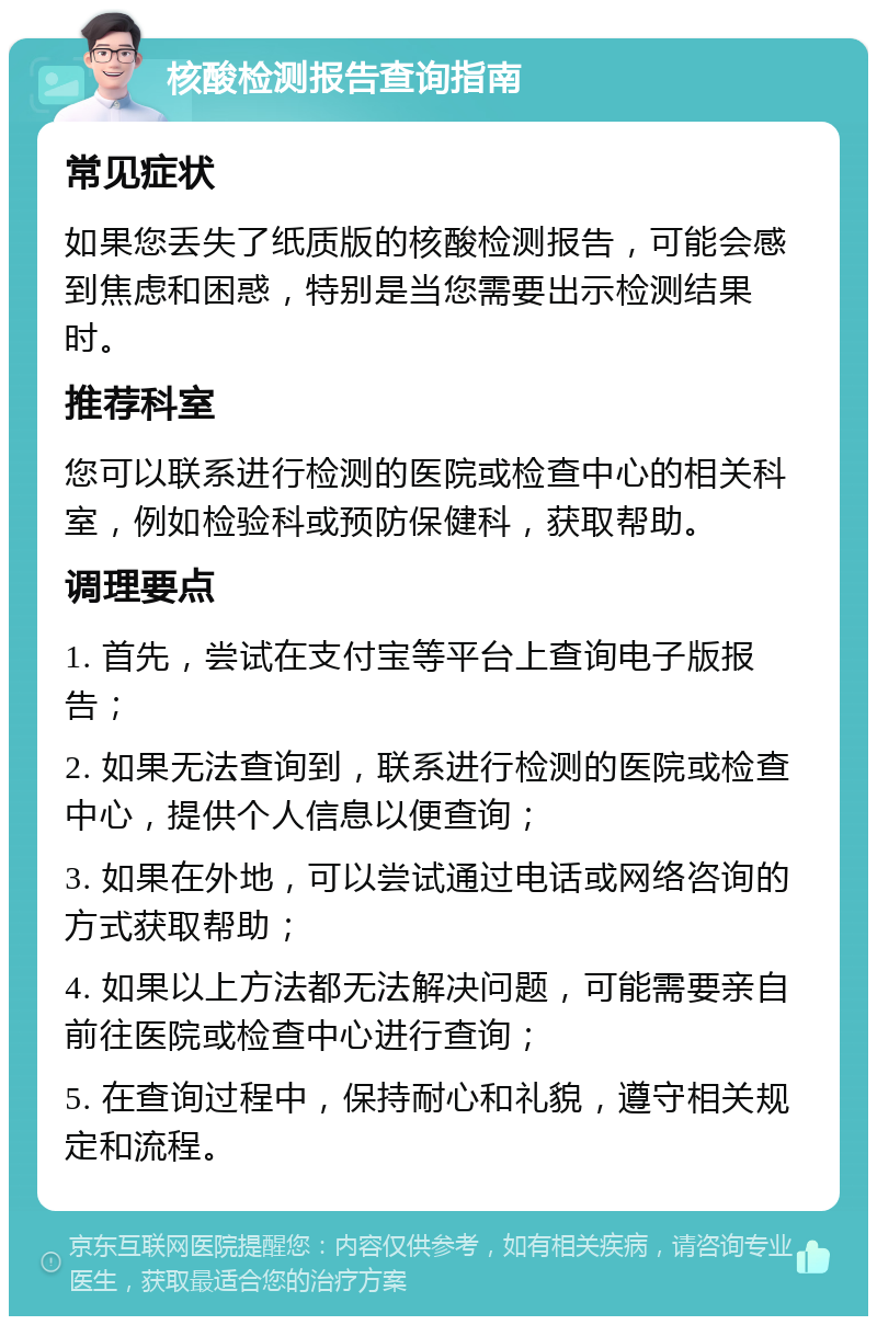 核酸检测报告查询指南 常见症状 如果您丢失了纸质版的核酸检测报告，可能会感到焦虑和困惑，特别是当您需要出示检测结果时。 推荐科室 您可以联系进行检测的医院或检查中心的相关科室，例如检验科或预防保健科，获取帮助。 调理要点 1. 首先，尝试在支付宝等平台上查询电子版报告； 2. 如果无法查询到，联系进行检测的医院或检查中心，提供个人信息以便查询； 3. 如果在外地，可以尝试通过电话或网络咨询的方式获取帮助； 4. 如果以上方法都无法解决问题，可能需要亲自前往医院或检查中心进行查询； 5. 在查询过程中，保持耐心和礼貌，遵守相关规定和流程。