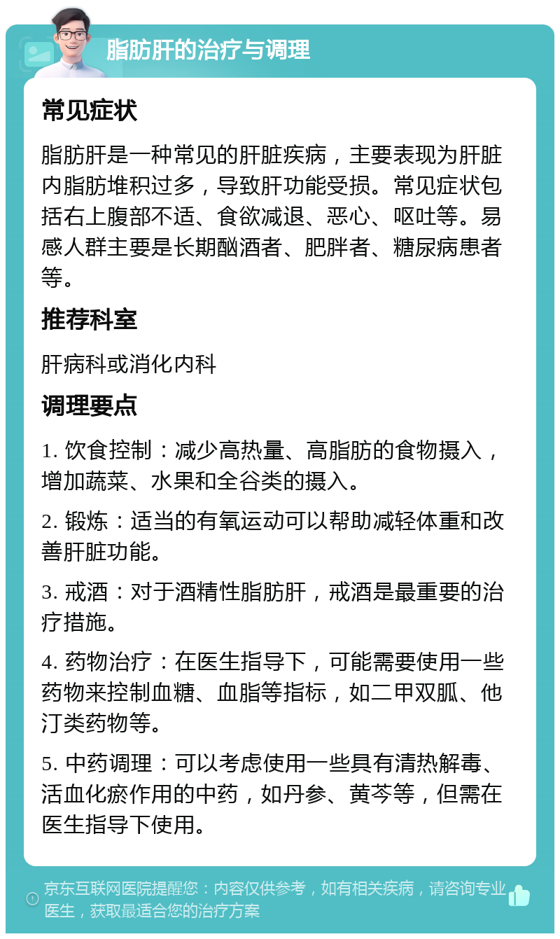 脂肪肝的治疗与调理 常见症状 脂肪肝是一种常见的肝脏疾病，主要表现为肝脏内脂肪堆积过多，导致肝功能受损。常见症状包括右上腹部不适、食欲减退、恶心、呕吐等。易感人群主要是长期酗酒者、肥胖者、糖尿病患者等。 推荐科室 肝病科或消化内科 调理要点 1. 饮食控制：减少高热量、高脂肪的食物摄入，增加蔬菜、水果和全谷类的摄入。 2. 锻炼：适当的有氧运动可以帮助减轻体重和改善肝脏功能。 3. 戒酒：对于酒精性脂肪肝，戒酒是最重要的治疗措施。 4. 药物治疗：在医生指导下，可能需要使用一些药物来控制血糖、血脂等指标，如二甲双胍、他汀类药物等。 5. 中药调理：可以考虑使用一些具有清热解毒、活血化瘀作用的中药，如丹参、黄芩等，但需在医生指导下使用。