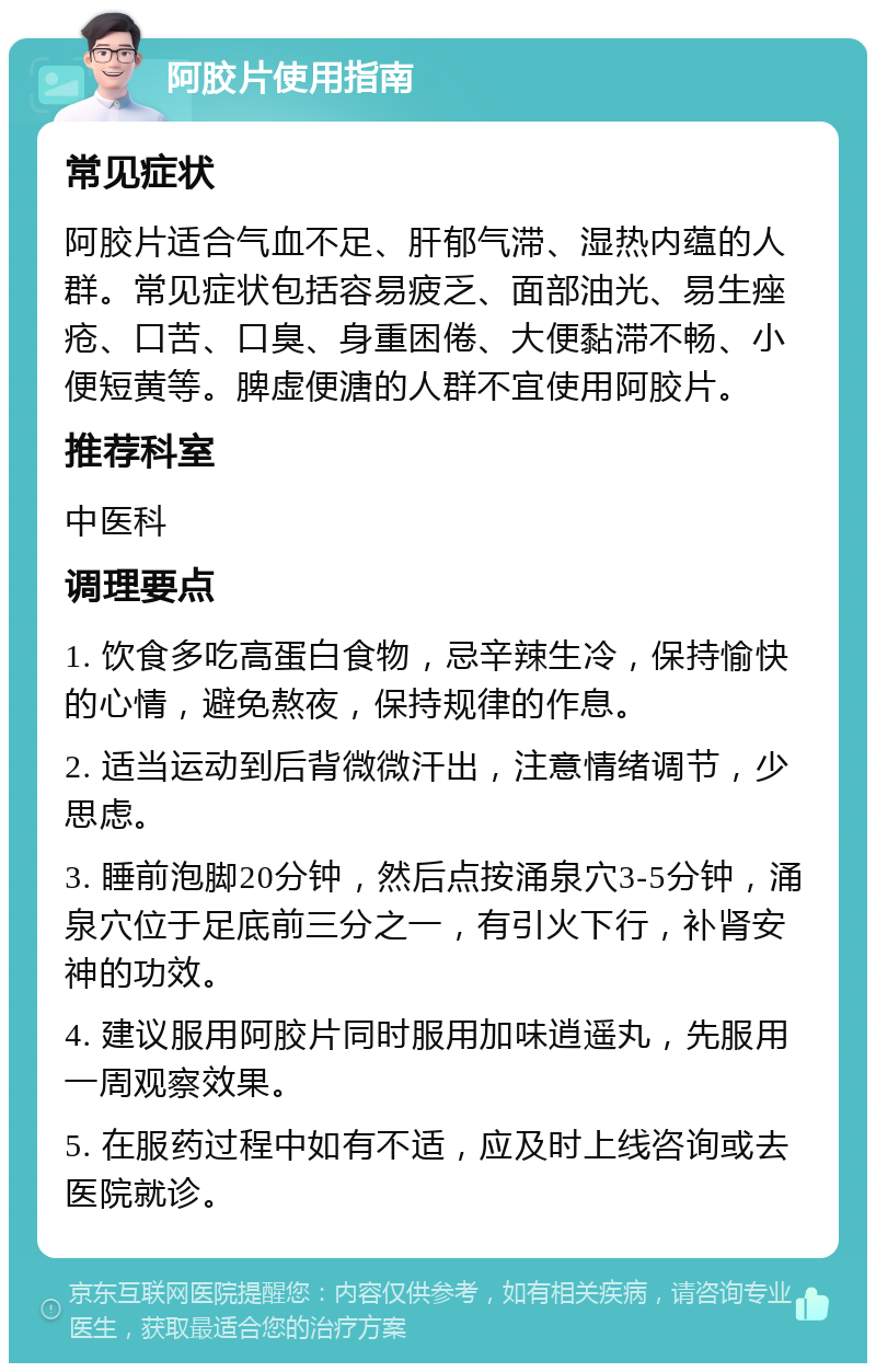 阿胶片使用指南 常见症状 阿胶片适合气血不足、肝郁气滞、湿热内蕴的人群。常见症状包括容易疲乏、面部油光、易生痤疮、口苦、口臭、身重困倦、大便黏滞不畅、小便短黄等。脾虚便溏的人群不宜使用阿胶片。 推荐科室 中医科 调理要点 1. 饮食多吃高蛋白食物，忌辛辣生冷，保持愉快的心情，避免熬夜，保持规律的作息。 2. 适当运动到后背微微汗出，注意情绪调节，少思虑。 3. 睡前泡脚20分钟，然后点按涌泉穴3-5分钟，涌泉穴位于足底前三分之一，有引火下行，补肾安神的功效。 4. 建议服用阿胶片同时服用加味逍遥丸，先服用一周观察效果。 5. 在服药过程中如有不适，应及时上线咨询或去医院就诊。