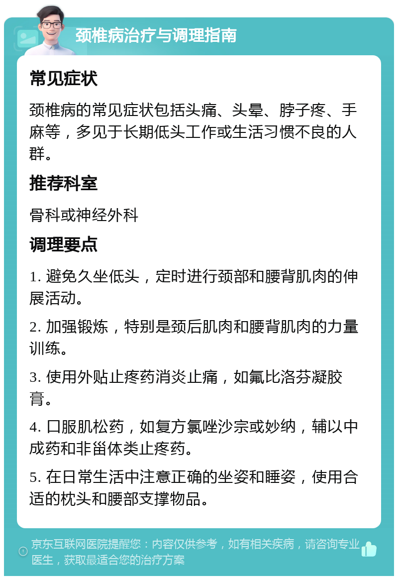 颈椎病治疗与调理指南 常见症状 颈椎病的常见症状包括头痛、头晕、脖子疼、手麻等，多见于长期低头工作或生活习惯不良的人群。 推荐科室 骨科或神经外科 调理要点 1. 避免久坐低头，定时进行颈部和腰背肌肉的伸展活动。 2. 加强锻炼，特别是颈后肌肉和腰背肌肉的力量训练。 3. 使用外贴止疼药消炎止痛，如氟比洛芬凝胶膏。 4. 口服肌松药，如复方氯唑沙宗或妙纳，辅以中成药和非甾体类止疼药。 5. 在日常生活中注意正确的坐姿和睡姿，使用合适的枕头和腰部支撑物品。