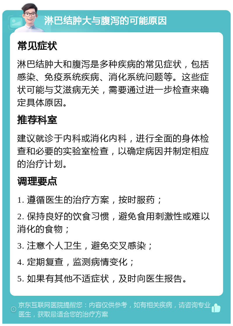 淋巴结肿大与腹泻的可能原因 常见症状 淋巴结肿大和腹泻是多种疾病的常见症状，包括感染、免疫系统疾病、消化系统问题等。这些症状可能与艾滋病无关，需要通过进一步检查来确定具体原因。 推荐科室 建议就诊于内科或消化内科，进行全面的身体检查和必要的实验室检查，以确定病因并制定相应的治疗计划。 调理要点 1. 遵循医生的治疗方案，按时服药； 2. 保持良好的饮食习惯，避免食用刺激性或难以消化的食物； 3. 注意个人卫生，避免交叉感染； 4. 定期复查，监测病情变化； 5. 如果有其他不适症状，及时向医生报告。