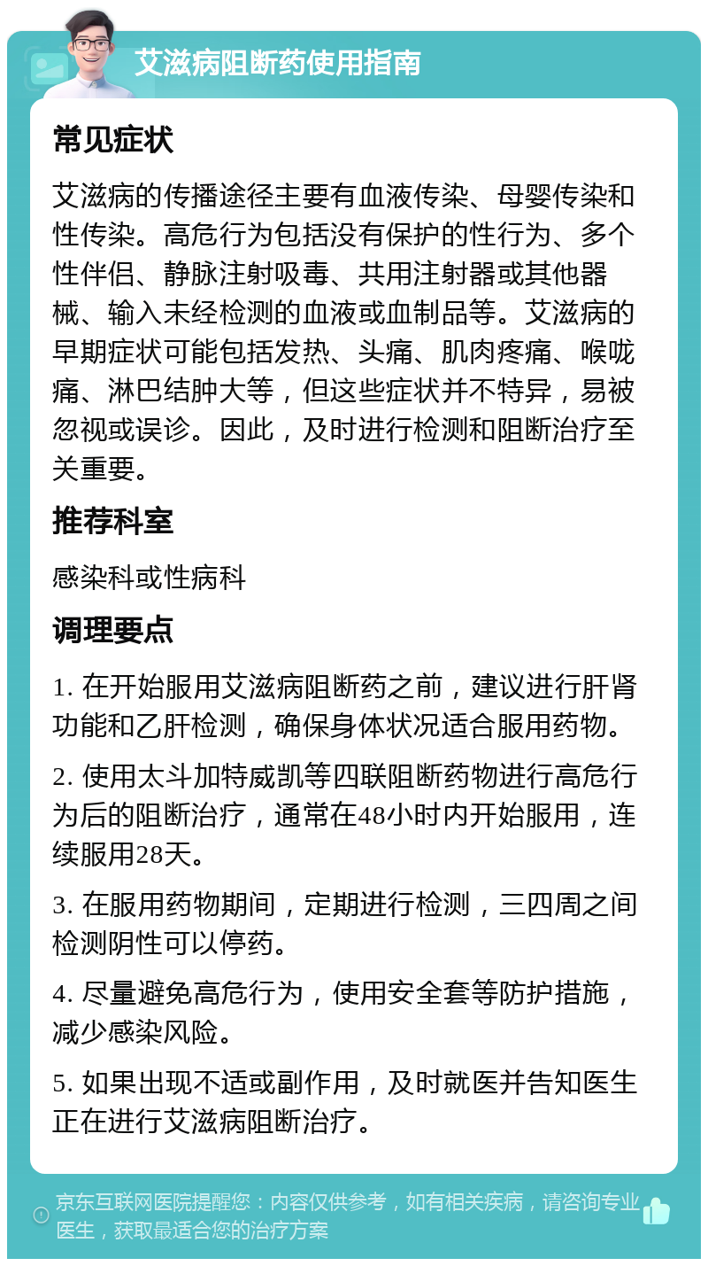 艾滋病阻断药使用指南 常见症状 艾滋病的传播途径主要有血液传染、母婴传染和性传染。高危行为包括没有保护的性行为、多个性伴侣、静脉注射吸毒、共用注射器或其他器械、输入未经检测的血液或血制品等。艾滋病的早期症状可能包括发热、头痛、肌肉疼痛、喉咙痛、淋巴结肿大等，但这些症状并不特异，易被忽视或误诊。因此，及时进行检测和阻断治疗至关重要。 推荐科室 感染科或性病科 调理要点 1. 在开始服用艾滋病阻断药之前，建议进行肝肾功能和乙肝检测，确保身体状况适合服用药物。 2. 使用太斗加特威凯等四联阻断药物进行高危行为后的阻断治疗，通常在48小时内开始服用，连续服用28天。 3. 在服用药物期间，定期进行检测，三四周之间检测阴性可以停药。 4. 尽量避免高危行为，使用安全套等防护措施，减少感染风险。 5. 如果出现不适或副作用，及时就医并告知医生正在进行艾滋病阻断治疗。