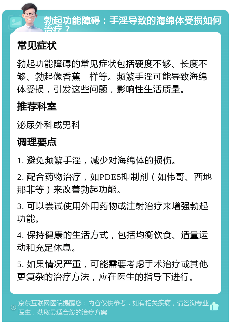 勃起功能障碍：手淫导致的海绵体受损如何治疗？ 常见症状 勃起功能障碍的常见症状包括硬度不够、长度不够、勃起像香蕉一样等。频繁手淫可能导致海绵体受损，引发这些问题，影响性生活质量。 推荐科室 泌尿外科或男科 调理要点 1. 避免频繁手淫，减少对海绵体的损伤。 2. 配合药物治疗，如PDE5抑制剂（如伟哥、西地那非等）来改善勃起功能。 3. 可以尝试使用外用药物或注射治疗来增强勃起功能。 4. 保持健康的生活方式，包括均衡饮食、适量运动和充足休息。 5. 如果情况严重，可能需要考虑手术治疗或其他更复杂的治疗方法，应在医生的指导下进行。